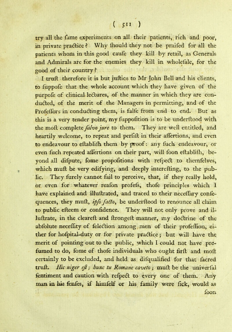 ( 5 ') try all the fame experiments on all their patients, rich and poor, in private pradlice ? Why fliould they not be praifed for all the patients whom in this good caufe they kill by retail, as Generals and Admirals are for the enemies they kill in wholefale, for the good of their country ? I truft therefore it is but juftice to Mr John Bell and his clients, to fuppofe that the whole account which they have given of the purpofe of clinical ledlures, of the manner in which they are con- ducted, of the merit of the Managers in permitting, and of the Profeflbrs in condu(51:ing them, is falfe from end to end. But as this is a very tender point, my fuppofition is to be underflood with the moll complete falvo jure to tliem. They are well entitled, and heartily welcome, to repeat and perfift in their alTertions, and even to endeavour to eftablifh them by proof: any fuch endeavour, or even fuch repeated affertions on their part, will foon eftablifh, be- yond all difpute, fome propofitions with refpedl to themfelves, which muft be very edifying, and deeply interefting, to the pub- lic. They furely cannot fail to perceive, that, if they really hold, or even for whatever reafon profefs, thofe principles which I have explained and illuftrated, and traced to their neceffary confe- quences, they muft, ipfo faSfo^ be underftood to renounce all claim to public efteem or confidence. They will not only prove and il- luftrate, in the cleareft and ftrongeft manner, my dodlrine of the abfolute neceflity of fele6lion among men of their profeffion, ei- ther for hofpital-duty or for private practice; but will have the merit of pointing out to the public, which I could not have pre- fumed to do, fome of thole individuals who ought firft and moft. certainly to be excluded, and held as difqualified for that facred truft. Hie ntger eft; hunc tu Romane caveto; muft be the univerfal fentiment and caution with refpe(5l to every one of them. Any man ia his fenfes, if himfelf or his family were fick, would as foon