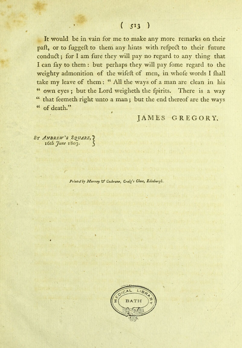 ( 5^3 ) It would be in vain for me to make any more remarks on their paft, or to fuggefl to them any hints with refpedl to their future condudl; for I am fure they will pay no regard to any thing that I can fay to them : but perhaps they will pay fome regard to the weighty admonition of the wifeft of men, in whofe words I fliall take my leave of them:  All the ways of a man are clean in his own eyes ; but the Lord weigheth the fpirits. There is a way *' that feemeth right unto a man; but the end thereof are the ways  of death. T JAMES GREGORY. Andrews 8^are,' x6th June 1803. Pr'tniedby Murray to Cscbratie, Craig't Close, EJtithurgh, t