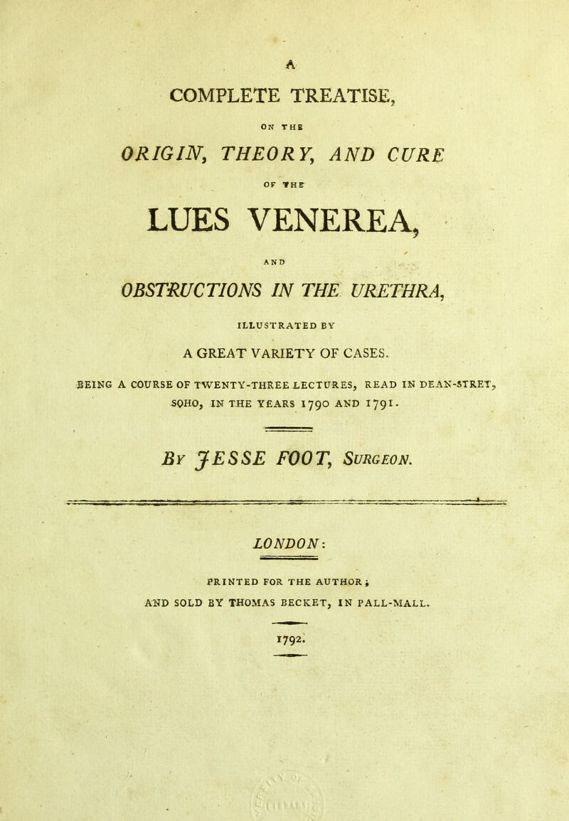 A COMPLETE TREATISE, ON THE ORIGIN, THEORY, AND CURE OF fHE LUES VENEREA, AND OBSTRUCTIONS IN THE URETHRA, ILLUSTRATED BY A GREAT VARIETY OF CASES. SEING A COURSE OF TWENTY-THREE LECTURES, READ IN DEAN-STRET, 50HO, IN THE YEARS 1790 AND 1791- Br JESSE FOOT, Surgeon. LONDON: PRINTED FOR THE AUTHOR, AND SOLD BY THOMAS BECKET, IN PALL-MALL. 1792.