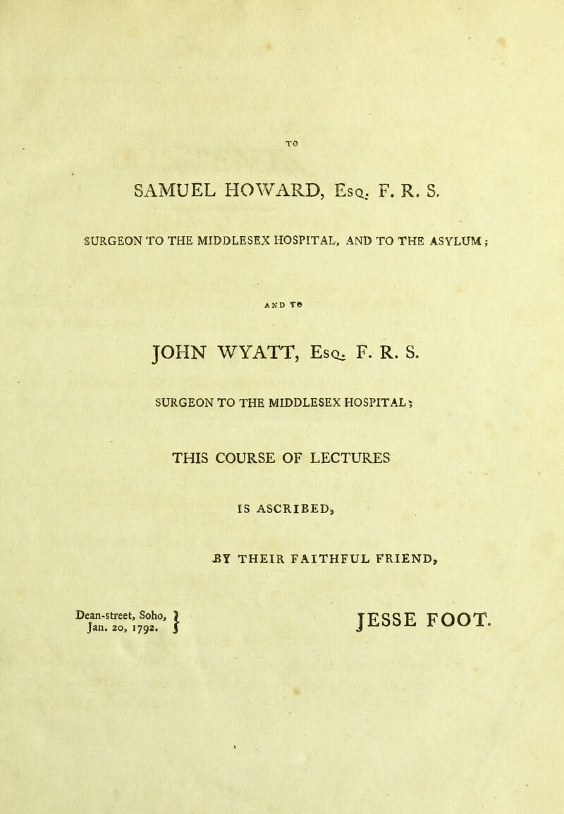 T0 SAMUEL HOWARD, Esq, F. R. S. SURGEON TO THE MIDDLESEX HOSPITAL, AND TO THE ASYLUM; AND T© JOHN WYATT, Escb F. R. S. SURGEON TO THE MIDDLESEX HOSPITAL ^ THIS COURSE OF LECTURES IS ASCRIBED, BY THEIR FAITHFUL FRIEND, °~';'9t°'} JESSE FOOT.