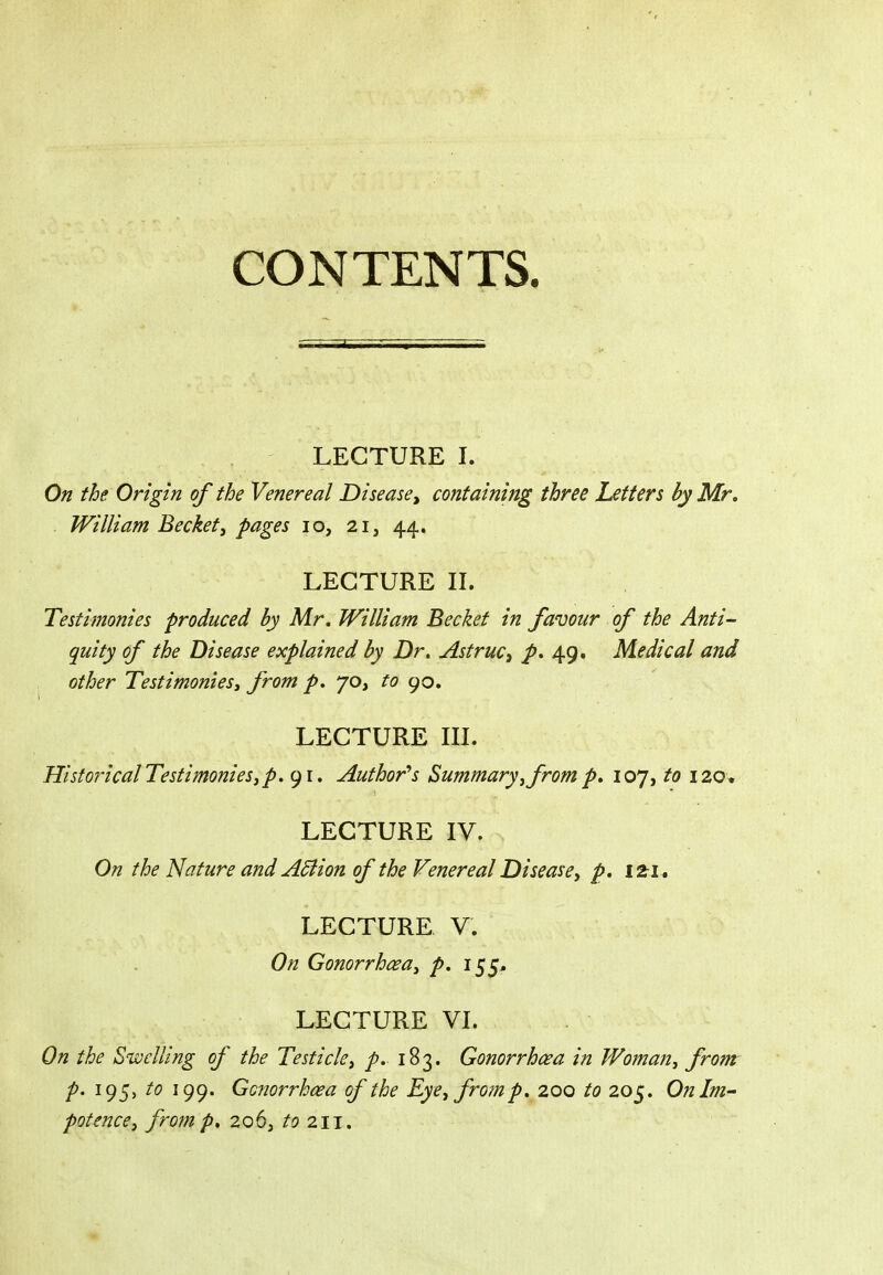 LECTURE I. On the Origin of the Venereal Disease^ containing three Letters by Mr. . William Becketj pages lo, 21, 44. LECTURE n. Testimonies produced by Mr. William Beckef in favour of the Anti- quity of the Disease explained by Dr. Astruc, p. 49. Medical and other Testimoniesy from p. 70, to go. LECTURE in. HistoricalTestimonies,p. 91. Author''s Summary ^ from p. 107, to 120. LECTURE IV. On the Nature and ASiion of the Venereal Diseasey p. izi » LECTURE V. On Gonorrhcsay p. 155^ LECTURE VI. On the Swelling of the Testicle^ p. 183. Gonorrhoea in Woman^ from p. 195, to 199. Gonorrhoea of the Eye^ from p. 200 to 205. On Im- potence, from p, 206, to 211.