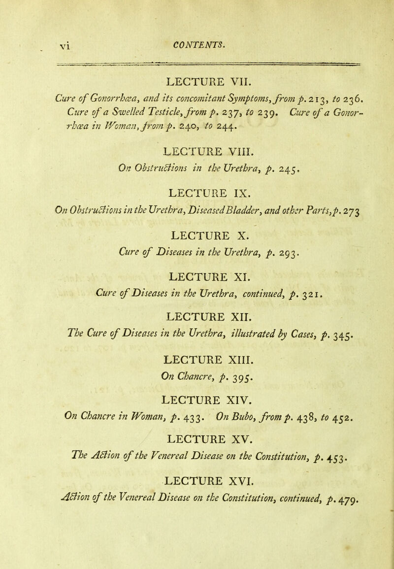 LECTURE VII. Cure of Gonorrhceay and its concomitant Symptoms^ from p. ^ii^^ to 2^^' Cure of a Swelled Testicle^ from p. 237, to 239. Cure of a Gonor- rhcea in Woman, jrom p. 240, to 244. LECTURE VIIL On OhstruSiiom in the Urethra^ p. 245, LECTURE IX. On OhtruBions in the Urethra, Diseased Bladder y and other Parts,p. 273 LECTURE X. Cure of Diseases in the Urethra, p. 293. LECTURE XI. Cure of Diseases in the Urethra, continued, p. 321, LECTURE XII. The Cure of Diseases in the Urethra, illustrated hy Cases, />. 345. LECTURE XIII. On Chancre, p. 395. LECTURE XIV. On Chancre in Woman^ p. 433. On Bubo, from p. 438, to 452. LECTURE XV. The ASiion of the Venereal Disease on the Constitution, p, 453. LECTURE XVI. ASiion of the Venereal Disease on the Constitution, continued, p. 479.