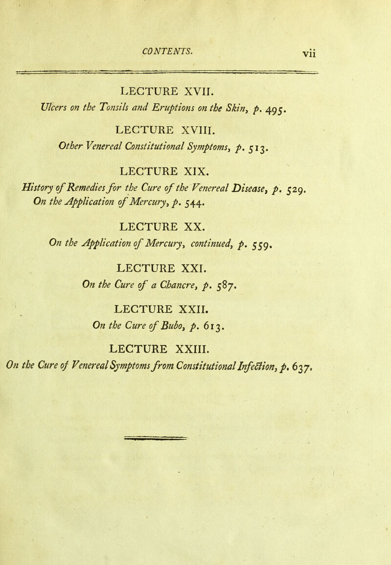 LECTURE XVIL Ulcers on the Tonsils and Eruptions on the Skin, p, 495. LECTURE XVIIL Other Venereal Constitutional Symptoms^ p, 513. LECTURE XIX. History of Kerne dies for the Cure of the Venereal Disease ^ p. 529, On the Application of Mercury^ p. 544. LECTURE XX. On the Application of Mercuryy continued^ p, 559, LECTURE XXL On the Cure of a Chancre^ p. 587. LECTURE XXIL On the Cure of Bubo^ p. 613. LECTURE XXIIL On the Cure of Venereal Symptoms from Constitutional Infediioftj p, 6^7*