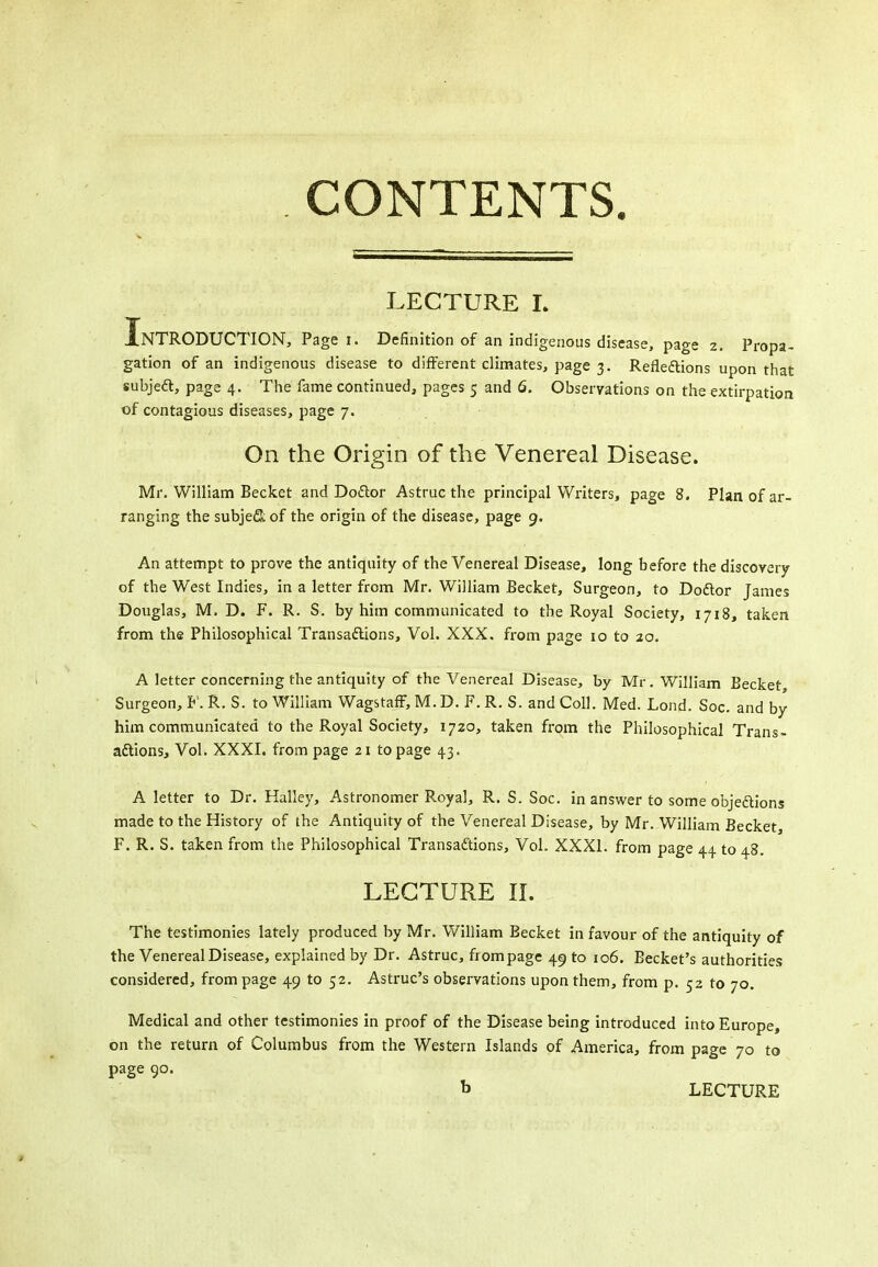 LECTURE L Introduction, Page i. Definition of an indigenous disease, page 2. Propa- gation of an indigenous disease to different climates, page 3. Refledlions upon that subjea, page 4. The fame continued, pages 5 and 6. Observations on the extirpation of contagious diseases, page 7. On the Origin of the Venereal Disease. Mr. William Becket and Dodor Astruc the principal Writers, page 8. Plan of ar- ranging the subjeSof the origin of the disease, page 9. An attempt to prove the antiquity of the Venereal Disease, long before the discovery of the West Indies, in a letter from Mr. William Becket, Surgeon, to Doftor James Douglas, M. D. F. R. S. by him communicated to the Royal Society, 1718, taken from the Philosophical Transaftions, Vol. XXX, from page 10 to 20. A letter concerning the antiquity of the Venereal Disease, by Mr. William Becket Surgeon, F. R. S. to William WagstafF, M. D. F. R. S. and Coll. Med. Lond. Soc. and by him communicated to the Royal Society, 1720, taken from the Philosophical Trans- aftions. Vol. XXXI. from page 21 to page 43. A letter to Dr. Halley, Astronomer Royal, R. S. Soc. in answer to some objeftions made to the History of the Antiquity of the Venereal Disease, by Mr. William Becket, F. R. S. taken from the Philosophical Transactions, Vol. XXXI. from page 44 to 48. LECTURE II. The testimonies lately produced by Mr. V/illiam Becket in favour of the antiquity of the Venereal Disease, explained by Dr. Astruc, from page 49 to 106. Becket's authorities considered, from page 49 to 52. Astruc's observations upon them, from p. 52 to 70. Medical and other testimonies in proof of the Disease being introduced into Europe, on the return of Columbus from the Western Islands of America, from page 70 to page 90. b LECTURE