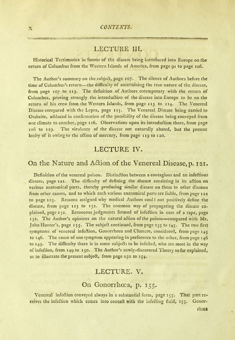 LECTURE III. Historical Testimonies in favour of the disease being introduced into Europe on the return of Columbus from the Western Islands of America, from page 91 to page 106. The Author's summary on the subjeft, page 107. The silence of Authors before the time of Columbus's return—-the difficulty of ascertaining the true nature of the disease, from page 107 to 113. The definition of Authors cotemporary with the return of Columbus, proving strongly the introduftion of the disease into Europe to be on the return of his crew from the Western Islands, from page 113 to 114. The Venereal Disease compared with the Lepra, page 115. The Venereal Disease being carried to Otaheite, adduced in confirmation of the possibility of the disease being conveyed from one climate to another, page 116. Observations upon its introduftion there, from page 116 to 119. The virulence of the disease not naturally abated, but the present lenity of it owing to the aftion of mercury, from page 119 to 120. LECTURE IV. On the Nature and A6lion of the Venereal Disease, p. 121. Definition of the venereal poison. Distinftion between a contagious and an infeftious disease, page izi. The difficulty of defining the disease consisting in its aftion on various anatomical parts, thereby producing similar disease on them to other diseases from other causes, and to which such various anatomical parts are liable, from page 122 to page 123. Reasons assigned why medical Authors coull not positively define the disease, from page 123 to 132. The common way of propagating the disease ex- plained, page 132. Erroneous judgments formed of infection in case of a rape, page 132. The Author's opinions on the natural aftion of the poison—compared with Mr. John Hunter's, page 135. The subjedl continued, from page 135 to 145, The two first symptoms of venereal infedion. Gonorrhoea and Chancre, considered, from page 145 to 146. The cause of one symptom appearing in preference to the other, from page 146 to 149. The difficulty there is in some subjefts to be infeded, who are most in the way of infeftion, from 149 to 150. The Author's newly-discovered Theory so far explained, as to illustrate the present subjed, from page 150 to 154. LECTURE. V. On Gonorrhoea, p. 155. Venereal infeflion conveyed always in a substantial form, page 155. That part re- ceives the infedion which comes into contad with the infeding fluid, 155. Gonor- rhoea