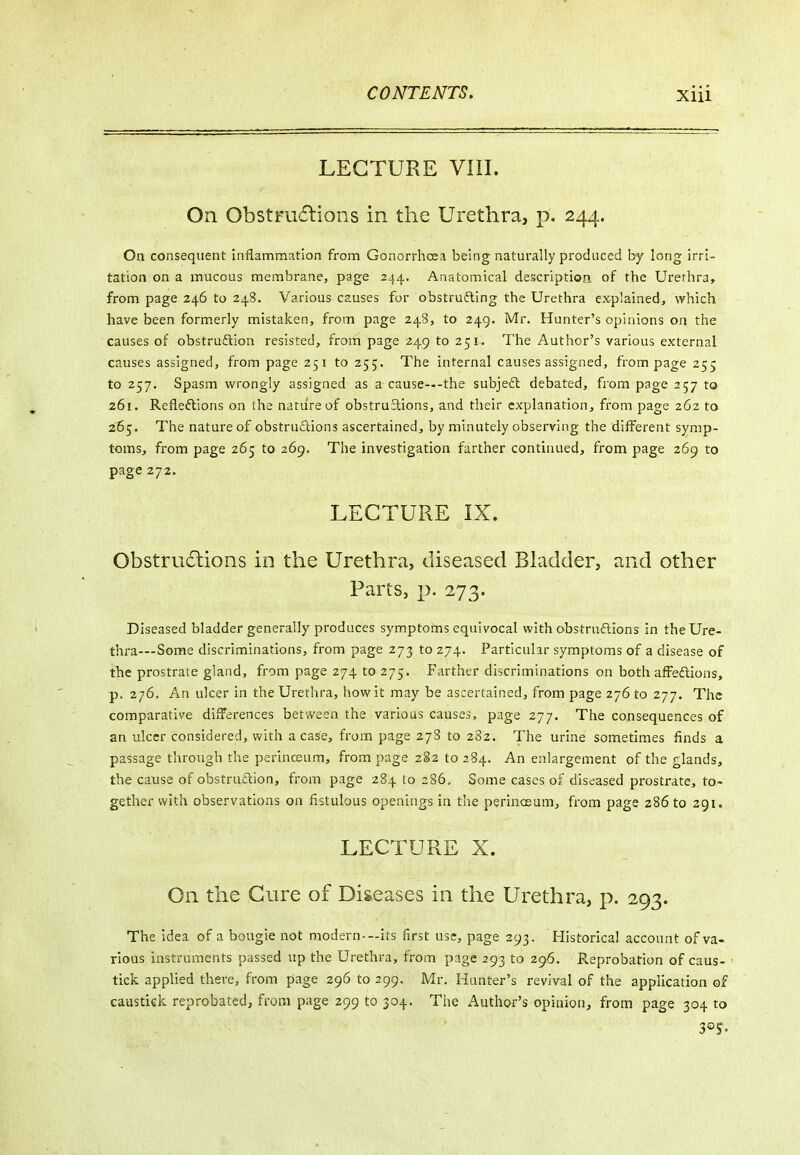 LECTURE VIII. On ObstFu6lions in the Urethra, p. 244. On consequent inflammation from Gonorrlioea being naturally produced b-y long irri- tation on a mucous membrane, page 244. Anatomical description of the Urethra, from page 246 to 248. Various causes for obstrufling the Urethra explained, which have been formerly mistaken, from page 248, to 249. Mr. Hunter's opinions on the causes of obstruftion resisted, from page 249 to 251. The Author's various external causes assigned, from page 251 to 255. The internal causes assigned, from page 255 to 257. Spasm wrongly assigned as a cause—-the subjedl debated, from page 257 to 261. Refleftions on the nature of obstru3:ions, and their explanation, from page 262 to 2^5. The nature of obstru£iions ascertained, by minutely observing the different symp- toms, from page 265 to 269. The investigation farther continued, from page 269 to page 272. LECTURE IX. Obstru6lions in the Urethra, diseased Bladder, and other Parts, |>. 273. Diseased bladder generally produces symptoms equivocal with obstrudlions in the Ure- thra—Some discriminations, from page 273 to 274. Particular symptoms of a disease of the prostrate gland, from page 274 to 275. Farther discriminations on both affedions, p. 276. An ulcer in the Urethra, how it may be ascertained, from page 276 to 277. The comparative differences between the various causes, page 277. The consequences of an ulcer considered, with a case, from page 27S to 282. The urine sometimes finds a passage through the perinceum, from page 282 to 284. An enlargement of the glands, the cause of obstruftion, from page 284 to 286. Some cases of diseased prostrate, to- gether with observations on fistulous openings in tiie perincsum, from page 286 to 291. LECTURE X. On the Cure of Diseases in the Urethra, p. 293. The idea of a bougie not modern--its first use, page 293. Plistorical account of va- rious instruments passed up the Urethra, from page 293 to 296, Reprobation of caus- tick applied there, from page 296 to 299. Mr. Hunter's revival of the application of caustiek reprobated, from page 299 to 304. The Author's opinion, from page 304 to