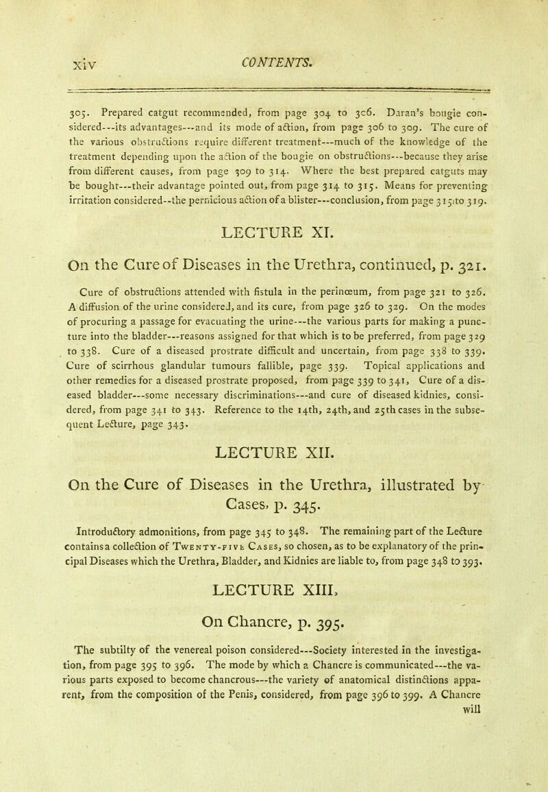 305. Prepared catgut recommsnded, from page 304 to 306. Daran's bougie con- sidered---its advantages-—and its mode of action, from page 306 to 309. The cure of the various obstniiStions require different treatment—much of the knowledge of the treatment depending upon the a6lion of the bougie on obstru6lions---because they arise from different causes, from page 309 to 314. Where the best prepared catguts may- be bought—their advantage pointed out, from page 314 to 315. Means for preventing irritation considered--the pernicious a£lionof a blister-—conclusion, from page 315:10 319. LECTURE XI. On the Cure of Diseases in the Urethra, continued, p. 321. Cure of obstruftions attended with fistula in the perlnceum, from page 321 to 326. A diffusion of the urine considered, and its cure, from page 326 to 329. On the modes of procuring a passage for evacuating the urine—the various parts for making a punc- ture into the bladder—reasons assigned for that which is to be preferred, from page 329 to 338. Cure of a diseased prostrate difficult and uncertain, from page 338 to 339. Cure of scirrhous glandular tumours fallible, page 339. Topical applications and other remedies for a diseased prostrate proposed, from page 339 to 341, Cure of a dis- eased bladder—some necessary discriminations—and cure of diseased kidnies, consi- dered, from page 341 to 343. Reference to the 14th, 24th, and 25th cases in the subse- quent Lefliure, page 343. LECTURE Xir. On the Cure of Diseases in the Urethra, ilkistrated by Cases, p. 345. Introduftory admonitions, from page 345 to 348. The remaining part of the Ledure contains a colledion of TwENXY-Fivt Cases, so chosen, as to be explanatory of the prin- cipal Diseases which the Urethra, Bladder, and Kidnies are liable to, from page 348 to 393. LECTURE XIIL On Chancre, p. 395. The subtilty of the venereal poison considered-—Society interested in the investiga- tion, from page 395 to 396. The mode by which a Chancre is communicated—the va- rious parts exposed to become chancrous—the variety of anatomical distindions appa- rent, from the composition of the Penis, considered, from page 396 to 399. A Chancre will