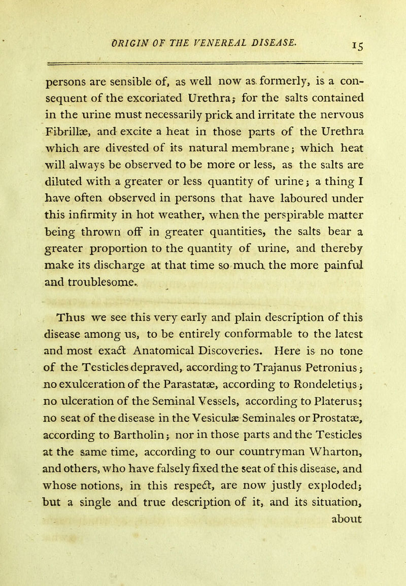 persons are sensible of, as well now as. formerly, is a con- sequent of the excoriated Urethra; for the salts contained in the urine must necessarily prick and irritate the nervous Fihrillae, and excite a heat in those parts of the Urethra which are divested of its natural membrane j which heat will always be observed to be more or less, as the salts are diluted with a greater or less quantity of urine j a thing I have often observed in persons that have laboured under this infirmity in hot weather, when the perspirable matter being thrown off in greater quantities, the salts bear a greater proportion to the quantity of urine, and thereby make its discharge at that time so much the more painfui and troublesome.. Thus we see this very early and plain description of this disease among us, to be entirely conformable to the latest and most exacSl Anatomical Discoveries. Here is no tone of the Testicles depraved, according to Trajanus Petronius J no exulceration of the Parastatae, according to Rondeletius j no ulceration of the Seminal Vessels, according to Platerus ; no seat of the disease in the Vesiculae Seminales or Prostatas, according to Bartholin j nor in those parts and the Testicles at the same time, according to our countryman Wharton, and others, who have falsely fixed the seat of this disease, and whose notions, in this respe6l, are now justly exploded} but a single and true description of it, and its situation, about