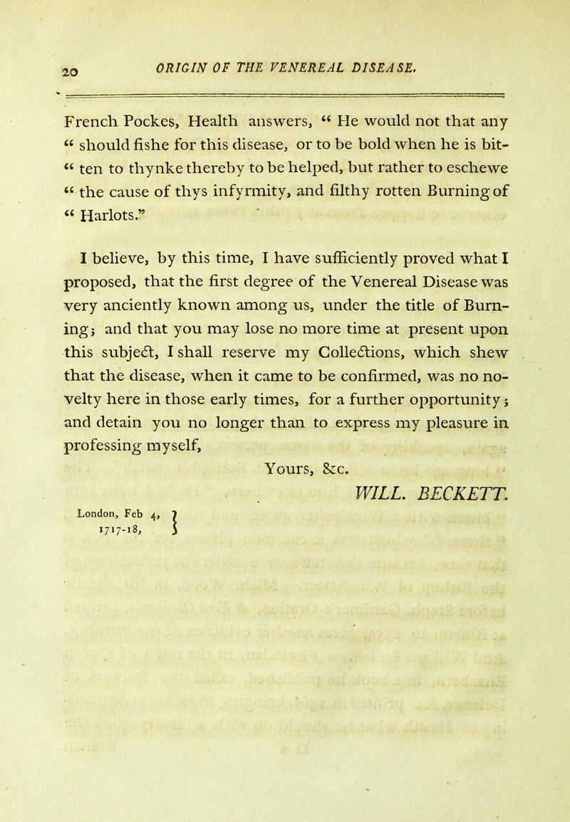 French Pockes, Health answers,  He would not that any  should fishe for this disease, or to be bold when he is bit- ten to thynke thereby to be helped, but rather to eschewe  the cause of thys infyrraity, and filthy rotten Burning of  Harlots. I believe, by this time, I have sufficiently proved what I proposed, that the first degree of the Venereal Disease was very anciently known among us, under the title of Burn- ing } and that you may lose no more time at present upon this subje6l, I shall reserve my Colle6lions, which shew that the disease, when it came to be confirmed, was no no- velty here in those early times, for a further opportunity j and detain you no longer than to express my pleasure in professing myself. Yours, &c. WILL. BECKETT. London, Feb 4, 7 1,717-18, 5