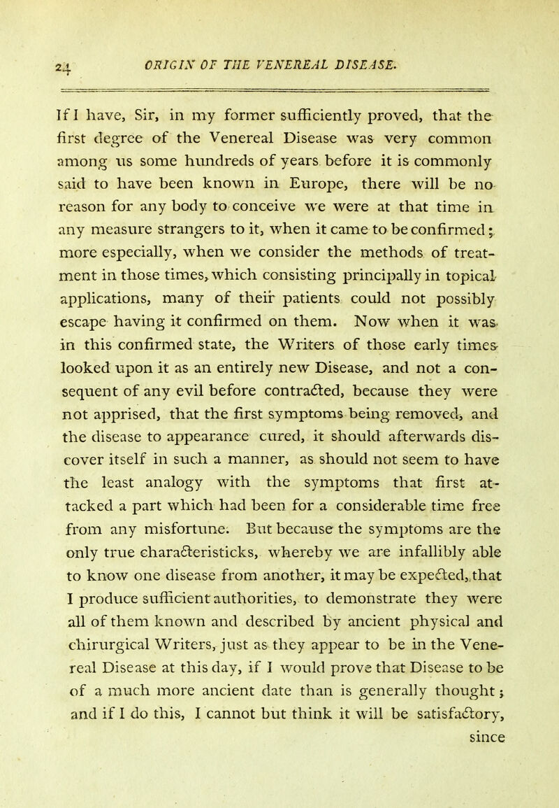 If I have, Sir, in my former sufficiently proved, that the first degree of the Venereal Disease was very common among ns some hundreds of years before it is commonly said to have been known in Europe, there will be no reason for anybody to conceive we were at that time in any measure strangers to it, when it came to be confirmed; more especially, when we consider the methods of treat- ment in those times^ which consisting principally in topical applications, many of their patients could not possibly escape having it confirmed on them. Now when it was in this confirmed state, the Writers of those early time& looked upon it as an entirely new Disease, and not a con- sequent of any evil before contradled, because they were not apprised, that the first symptoms being removed, and the disease to appearance cured, it should afterwards dis- cover itself in such a manner, as should not seem to have the least analogy with the symptoms that first at- tacked a part which had been for a considerable time free from any misfortune. But because the symptoms are the only true Ghara6leristicks, whereby we are infallibly able to know one disease from another, it may be expedted, that I produce sufficient authorities, to demonstrate they were all of them known and described by ancient physical and chirurgical Writers, just as they appear to be in the Vene- real Disease at this day, if I would prove that Disease to be of a much more ancient date than is generally thought j and if I do this, I cannot but think it will be satisfadlory, since