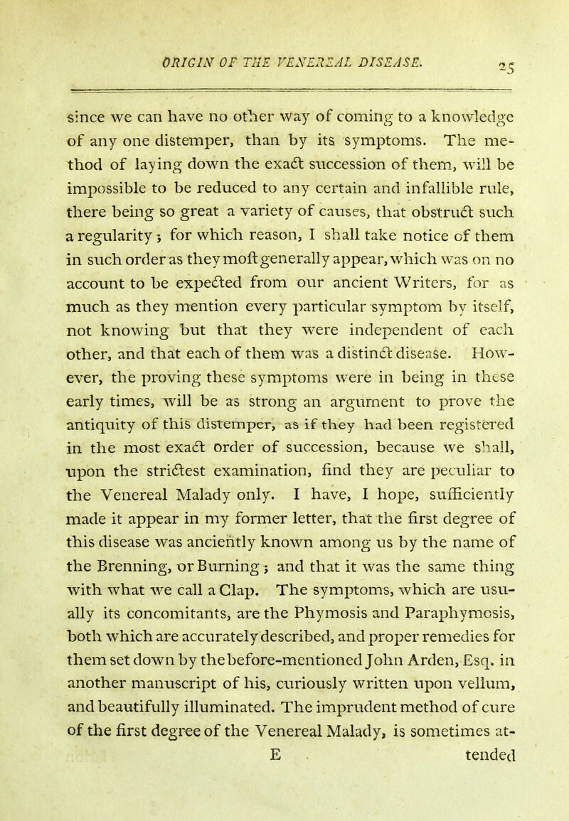 25 since we can have no other way of coming to a knowledge of any one distemper, than by its symptoms. The me- thod of laying down the exa6t succession of them, will be impossible to be reduced to any certain and infaUible rule, there being so great a variety of causes, that obstru6t such a regularity 5 for which reason, I shall take notice of them in such order as they moft generally appear, which was on no account to be expedled from our ancient Writers, for as much as they mention every particular symptom by itself, not knowing but that they were independent of each other, and that each of them was a distindi; disease. How- ever, the proving these symptoms were in being in these early times, will be as strong an argument to prove the antiquity of this distemper, as if they had been registered in the most exa6l order of succession, because we shall, upon the stri6lest examination, find they are peculiar to the Venereal Malady only. I have, I hope, sufficiently made it appear in my former letter, that the first degree of this disease was anciently known among us by the name of the Brenning, or Burning j and that it was the same thing with what we call a Clap. The symptoms, which are usu- ally its concomitants, are the Phymosis and Paraphymosis, both which are accurately described, and proper remedies for them set down by the before-mentioned John Arden, Esq. in another manuscript of his, curiously written upon vellum, and beautifully illuminated. The imprudent method of cure of the first degree of the Venereal Malady, is sometimes at- E tended