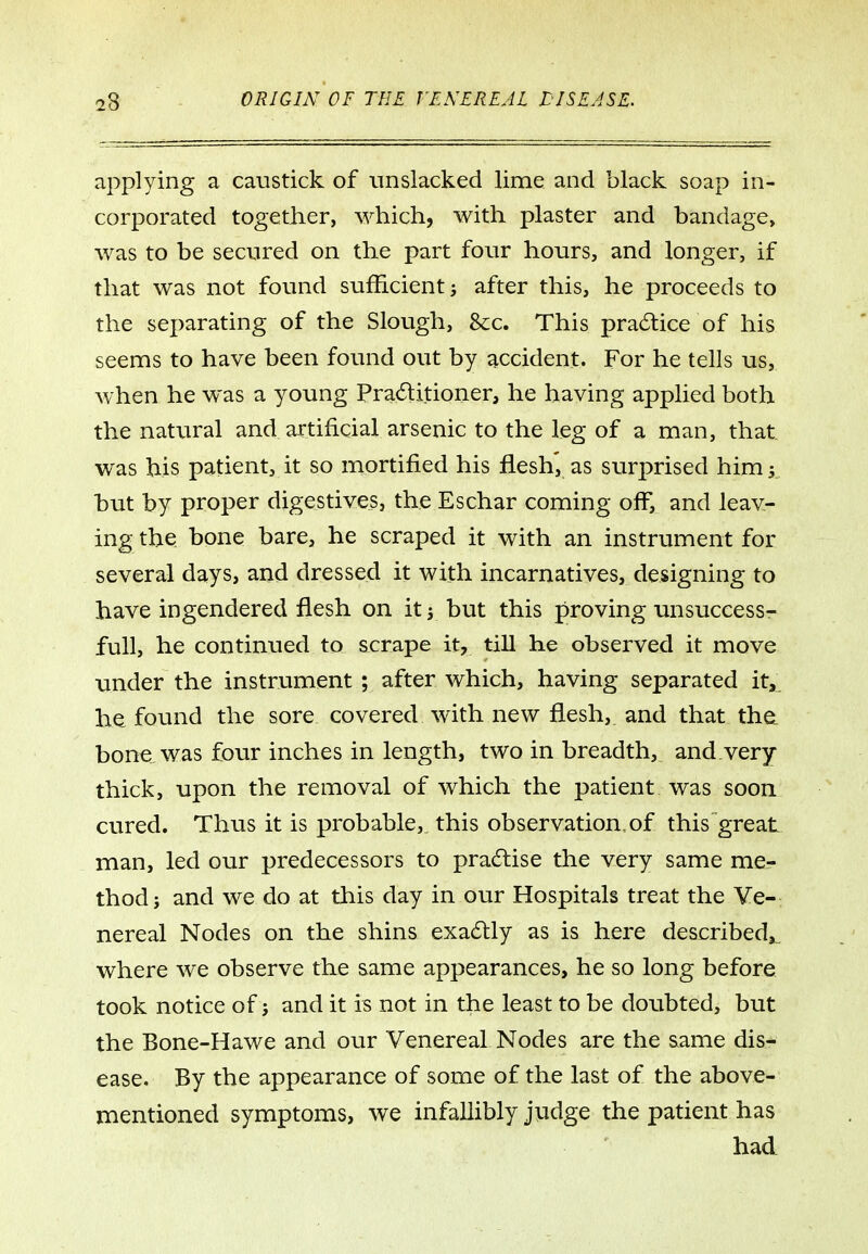 applying a caustick of nnslacked lime and black soap in- corporated together, which, with plaster and bandage, was to be secured on the part four hours, and longer, if that was not found sufficient j after this, he proceeds to the separating of the Slough, &c. This practice of his seems to have been found out by accident. For he tells us, when he was a young Praditioner, he having applied both the natural and artificial arsenic to the leg of a man, that was his patient, it so mortified his flesh, as sxirprised him 5 but by proper digestives, the Eschar coming olf, and leav- ing the bone bare, he scraped it with an instrument for several days, and dressed it with incarnatives, designing to have in gendered flesh on it j but this proving unsuccess- full, he continued to scrape it, till he observed it move under the instrument ; after which, having separated it, h^ found the sore covered with new flesh, and that the. bone was four inches in length, two in breadth, and.very thick, upon the removal of which the patient was soon cured. Thus it is probable,, this observation,of this great man, led our predecessors to pra6tise the very same me- thod; and we do at this day in our Hospitals treat the Ve- nereal Nodes on the shins exa6lly as is here described,, where we observe the same appearances, he so long before took notice of j and it is not in the least to be doubted, but the Bone-Hawe and our Venereal Nodes are the &ame dis- ease. By the appearance of some of the last of the above- mentioned symptoms, we infallibly judge the patient has had