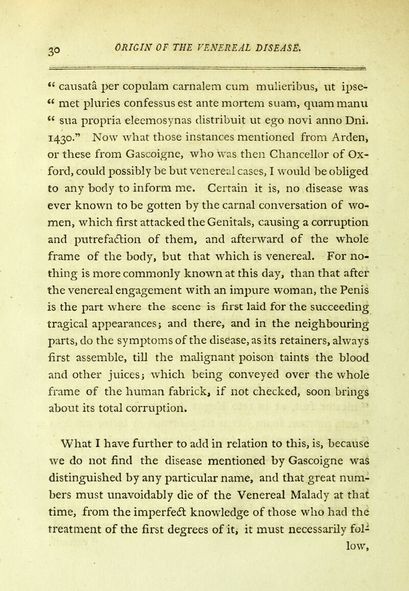 causata per copiilam carnalem cum mulieribus, ut ipse- met pluries confessus est ante mortem suam, qiiam manu  sua propria eleemosynas distribuit ut ego novi amio Dni. 1430. Now what those instances mentioned from Arden, or these from Gascoigne, who was then Chancellor of Ox- ford, could possibly be but venereal cases, I would be obliged to any body to inform me. Certain it is, no disease was ever known to be gotten by the carnal conversation of wo- men, which first attacked the Genitals, causing a corruption and ptitrefa6tion of them, and afterward of the whole frame of the body, but that which is venereal. For no- thing is more commonly known at this day, than that after the venereal engagement with an impure woman, the Penis is the part where the scene is first laid for the succeeding tragical appearances; and there, and in the neighbouring parts, do the symptoms of the disease, as its retainers, always first assemble, till the malignant poison taints the blood and other juices j which being conveyed over the whole frame of the human fabrick, if not checked, soon brings about its total corruption. What I have further to add in relation to this, is, because we do not find the disease mentioned by Gascoigne was distinguished by any particular name, and that great num- bers must unavoidably die of the Venereal Malady at that time, from the imperfect knowledge of those who had the treatment of the first degrees of it, it must necessarily fol- low.