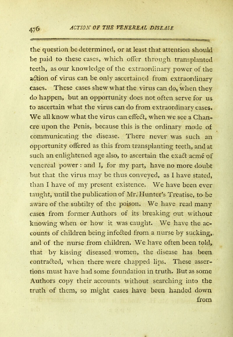 47^ the question be determined, or at least that attention should be paid to these cases, which offer through transplanted teeth, as our knowledge of the extraordinary power of the adlion of virus can be only ascertained from extraordinary cases. These cases shew what the virus can do, when they do happen, but an opportunity does not often serve for us to ascertain what the virus can do from extraordinary cases. We all know what the virus can ejffeft, when we see a Chan- cre upon the Penis, because this is the ordinary mode of communicating the disease. There never was such an opportunity offered as this from transplanting teeth, and at such an enlightened age also, to ascertain the exad: acme of venereal power : and I, for my part, have no more doubt but that the virus may be thus conveyed, as 1 have stated, than I have of my present existence. We have been ever taught, until the publication of Mr. Hunter's Treatise, to be aware of the subtilty of the poison. We have read many cases from former Authors of its breaking out without knowing when or how it was caught. We have the ac^ counts of children being infeded from a nurse by sacking,> and of the nurse from children. We have often been told, that by kissing diseased womicn, the disease has been, contra6led, when there were chapped lips. These asser- tions must have had some foundation in truth. But as some Authors copy their accounts without searching into the truth of them, so might cases have been handed down from