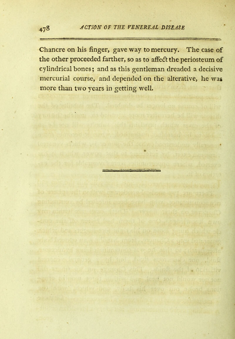 Chancre on his finger, gave way to mercury. The case of the other proceeded farther, so as to afFecfl the periosteum of cylindrical bones; and as this gentleman dreaded a decisive mercurial course, and depended on the alterative, he was more than two years in getting well.