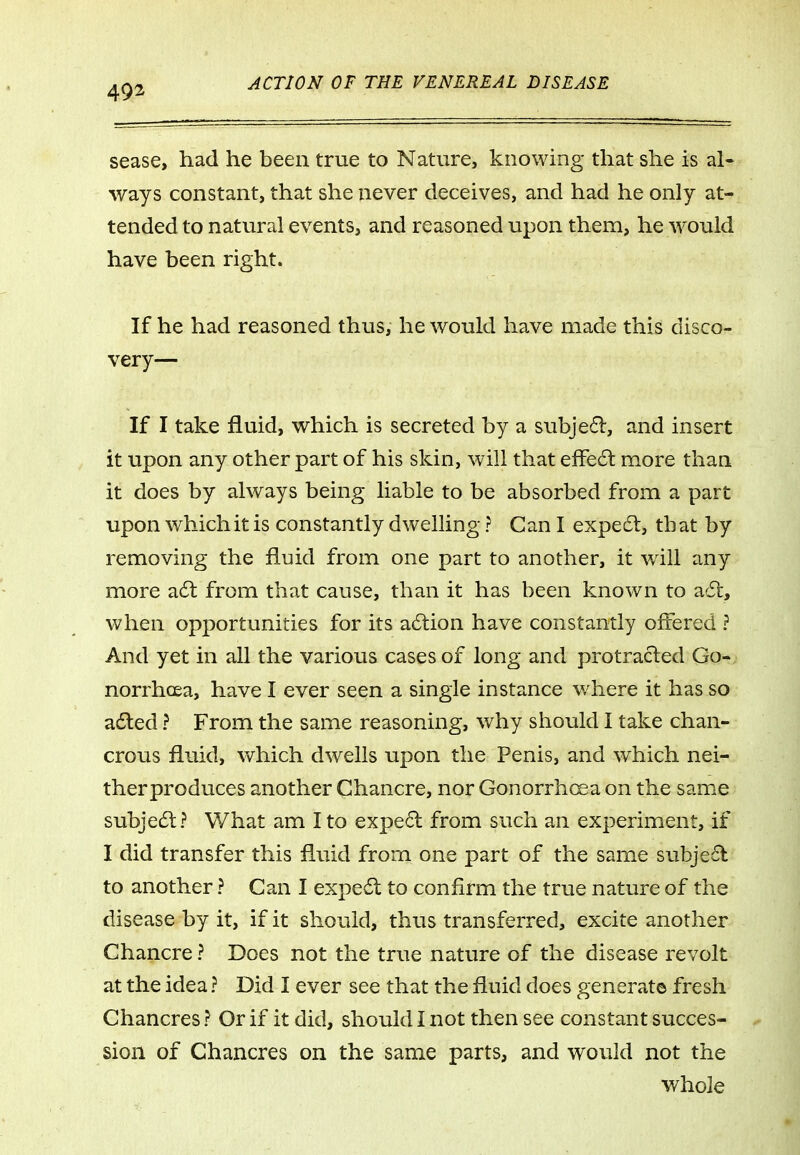 sease, had he been true to Nature, knowing that she is al- ways constant, that she never deceives, and had he only at- tended to natural events, and reasoned upon them, he would have been right. If he had reasoned thus, he would have made this disco- very— If I take fluid, which is secreted by a subjed, and insert it upon any other part of his skin, will that effe6l more than it does by always being liable to be absorbed from a part upon which it is constantly dwelling ? Can I expe6l, that by removing the fluid from one part to another, it wdll any more a6t from that cause, than it has been known to acSt, when opportunities for its adlion have constantly offered ? And yet in all the various cases of long and protracted Go- norrhoea, have I ever seen a single instance where it has so ailed ? From the same reasoning, why should I take chan- crous fluid, which dwells upon the Penis, and which nei- therproduces another Chancre, nor Gonorrhoea on the same subje6l? What am I to expe6l from such an experiment, if I did transfer this fluid from one part of the same subje£l to another ? Can I expedl to confirm the true nature of the disease by it, if it should, thus transferred, excite another Chancre ? Does not the true nature of the disease revolt at the idea ? Did I ever see that the fluid does generate fresh Chancres ? Or if it did, should I not then see constant succes- sion of Chancres on the same parts, and would not the whole