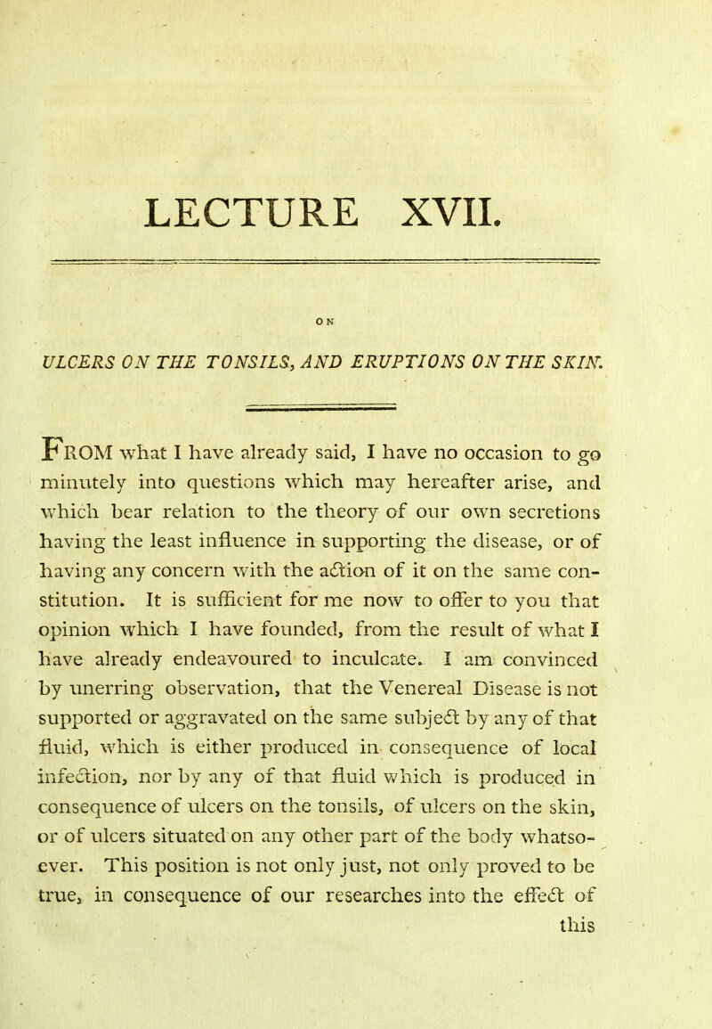 O N ULCERS ON THE TONSILS, AND ERUPTIONS ON THE SKIN, From what I have already said, I have no occasion to go minutely into questions which may hereafter arise, and which bear relation to the theory of our own secretions having the least influence in supporting the disease, or of having any concern with the adtion of it on the same con- stitution. It is sufficient for me now to offer to you that opinion which I have founded, from the result of what I have already endeavoured to inculcate. I am convinced by unerring observation, that the Venereal Disease is not supported or aggravated on the same subjedt by any of that fluid, which is either produced in consequence of local infedtion, nor by any of that fluid which is produced in consequence of ulcers on the tonsils, of ulcers on the skin, or of ulcers situated on any other part of the body whatso- ever. This position is not only just, not only proved to be true, in consequence of our researches into the effect of this