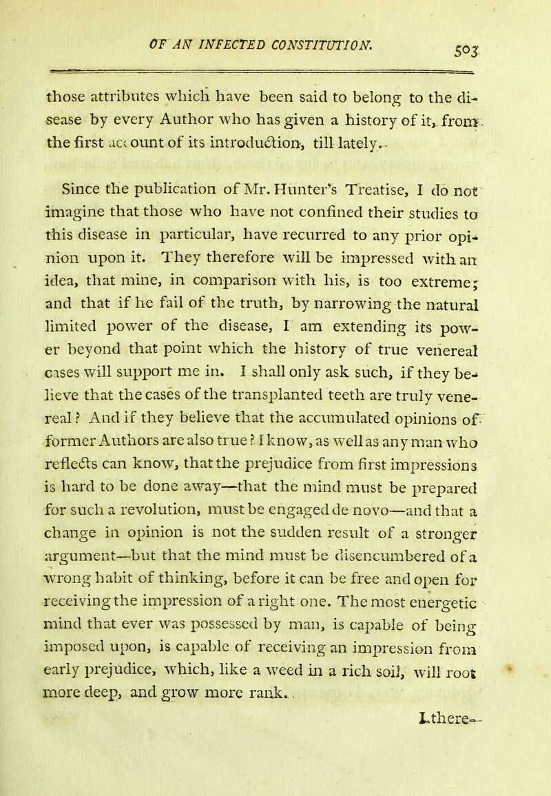 those attributes which have been said to belong to the di- sease by every Author who has given a history of it, from', the first act ount of its introduction, till lately^- Since the publication of Mr. Hunter's Treatise, I do not imagine that those who have not confined their studies to this disease in particular, have recurred to any prior opi-* nion upon it. They therefore will be impressed with an idea, that mine, in comparison w4th his, is too extreme ;^ and that if he fail of the truth, by narrowing the natural limited power of the disease, I am extending its pow- er beyond that point which the history of true venereal cases will support me in. I shall only ask such, if they be-* lieve that the cases of the transplanted teeth are truly vene-' real ? And if they believe that the accumulated opinions of former Authors are also true?! know, as wxllas any man who refleds can know, that the prejudice from first impressions is hard to be done away—that the mind must be prepared for such a revolution, must be engaged de novo—and that a change in opinion is not the sudden result of a stronger argument—but that the mind must be disencumbered of a wrong habit of thinking, before it can be free and open for receiving the impression of aright one. The most energetic mind that ever was possessed by man, is capable of being imposed upon, is capable of receiving an impression from early prejudice, which, like a weed in a rich soil, will root more deep, and grow more rank... Lthere—