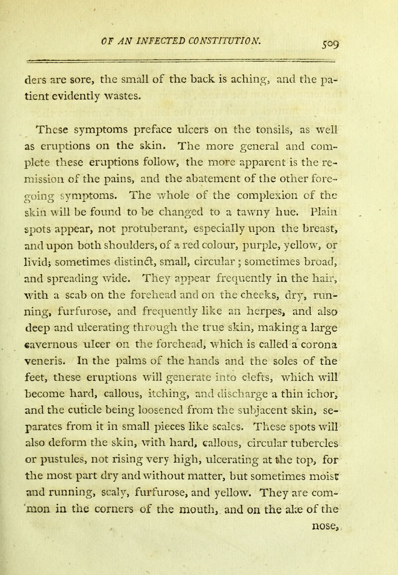 ders are sore, the small of the back is aching, and the pa- tient evidently wastes. These symptoms preface ulcers on the tonsils, as well as eruptions on the skin. The more general and com- plete these eruptions follow, the more apparent is the re- mission of the pains, and the abatement of the other fore- going symptoms. The whole of the complexion of the skin will be found to be changed to a tawny hue. Plain spots appear, not protuberant, especially upon the breast, and upon both shoulders, of a red colour, purple, yellow, or livid; sometimes distinct, small, circular ; sometimes broad, and spreading v/ide. They appear frequently in the hair, with a scab on the forehead and on the cheeks, dry, run- ning, furfurose, and frequently like an herpes, and aisa deep and ulcerating through the true skin, making a large cavernous ulcer on the forehead, which is called a corona veneris. In the palms of the hands and the soles of the feet, these eruptions will generate into clefts, which will become hard, callous, itching, and discharge a thin ichor, and the cuticle being loosened from the subjacent skin, se- parates from it in small pieces like scales. These spots will also deform the skin, with hard, callous, circular tubercles or pustules, not rising very high, ulcerating at the top, for the most part dry and without matter, but sometimes moist and running, scaly, furfurose, and yellow. They are com- 'moii in the corners of the mouth, and on the alx of the nose.