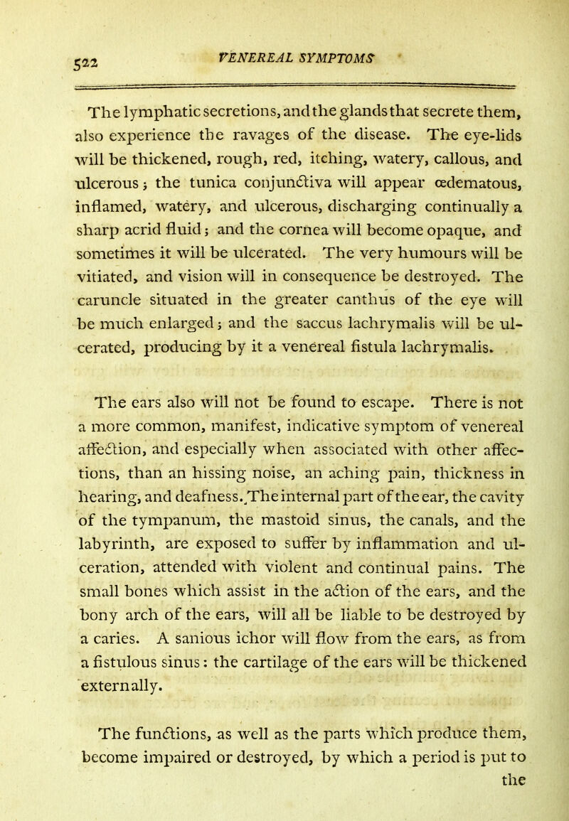 The lymphatic secretions, and the glands that secrete them, also experience the ravages of the disease. The eye-lids will be thickened, rough, red, itehing, watery, callous, and ulcerous j the tunica conjun6liva will appear cedematous, inflamed, watery, and ulcerous, discharging continually a sharp acrid fluid; and the cornea will become opaque, and sometimes it will be ulcerated. The very humours will be vitiated, and vision will in consequence be destroyed. The caruncle situated in the greater canthus of the eye will be much enlarged; and the saccus lachrymalis will be ul- cerated, producing by it a venereal fistula lachrymalis^ The ears also will not be found to escape. There is not a more common, manifest, indicative symptom of venereal afFe61ion, and especially when associated with other affec- tions, than an hissing noise, an aching pain, thickness in hearing, and deafness.^The internal part of the ear, the cavity of the tympanum, the mastoid sinus, the canals, and the labyrinth, are exposed to suffer by inflammation and ul- ceration, attended with violent and continual pains. The small bones which assist in the adlion of the ears, and the bony arch of the ears, will all be liable to be destroyed by a caries. A sanious ichor will flow from the ears, as from a fistulous sinus: the cartilage of the ears will be thickened externally. The funilions, as well as the parts which produce them, become impaired or destroyed, by which a period is put to