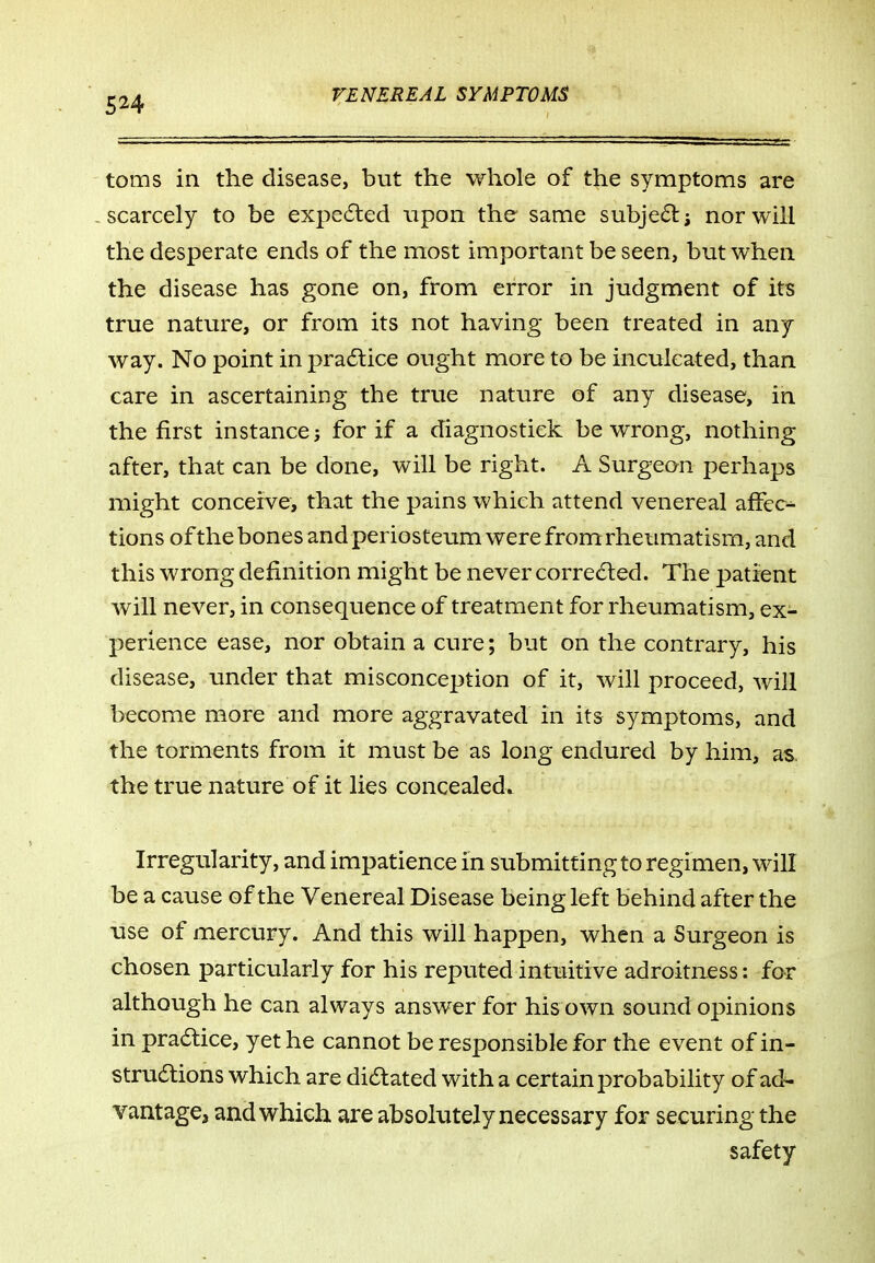 toms in the disease, but the whole of the symptoms are -scarcely to be expedled upon the same subje6l; nor will the desperate ends of the most important be seen, but when the disease has gone on, from error in judgment of its true nature, or from its not having been treated in any way. No point in pra6tice ought more to be inculcated, than care in ascertaining the true nature of any disease, in the first instance; for if a diagnostick be wrong, nothing after, that can be done, will be right. A Surgeon perhaps might conceive, that the pains which attend venereal affec^ tions of the bones and periosteum were from rheumatism, and this wrong definition might be never corrected. The patirent will never, in consequence of treatment for rheumatism, ex- perience ease, nor obtain a cure; but on the contrary, his disease, under that misconception of it, will proceed, Avill become more and more aggravated in its symptoms, and the torments from it must be as long endured by him, as the true nature of it lies concealed. Irregularity, and impatience in submitting to regimen, will be a cause of the Venereal Disease being left behind after the use of mercury. And this will happen, when a Surgeon is chosen particularly for his reputed intuitive adroitness: for although he can always answer for his own sound opinions in pradlice, yet he cannot be responsible for the event of in- struaions which are dictated with a certain probabiHty of ad^ vantage, and which are absolutely necessary for securing the safety