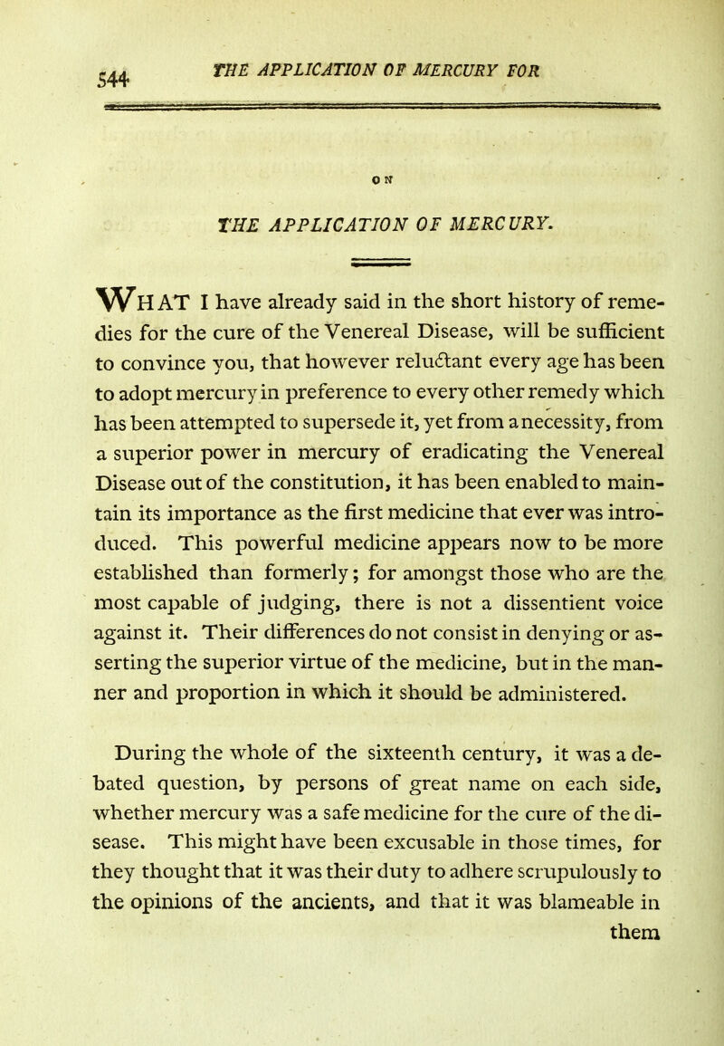 THE APPLICATION OF MERCURY. Wh at I have already said in the short history of reme- dies for the cure of the Venereal Disease, will be sufficient to convince you, that however relu6tant every age has been to adopt mercury in preference to every other remedy which has been attempted to supersede it, yet from a necessity, from a superior power in mercury of eradicating the Venereal Disease out of the constitution, it has been enabled to main- tain its importance as the first medicine that ever was intro- duced. This powerful medicine appears now to be more established than formerly; for amongst those who are the most capable of judging, there is not a dissentient voice against it. Their differences do not consist in denying or as- serting the superior virtue of the medicine, but in the man- ner and proportion in which it should be administered. During the whole of the sixteenth century, it was a de- bated question, by persons of great name on each side, whether mercury was a safe medicine for the cure of the di- sease. This might have been excusable in those times, for they thought that it was their duty to adhere scrupulously to the opinions of the ancients, and that it was blameable in them