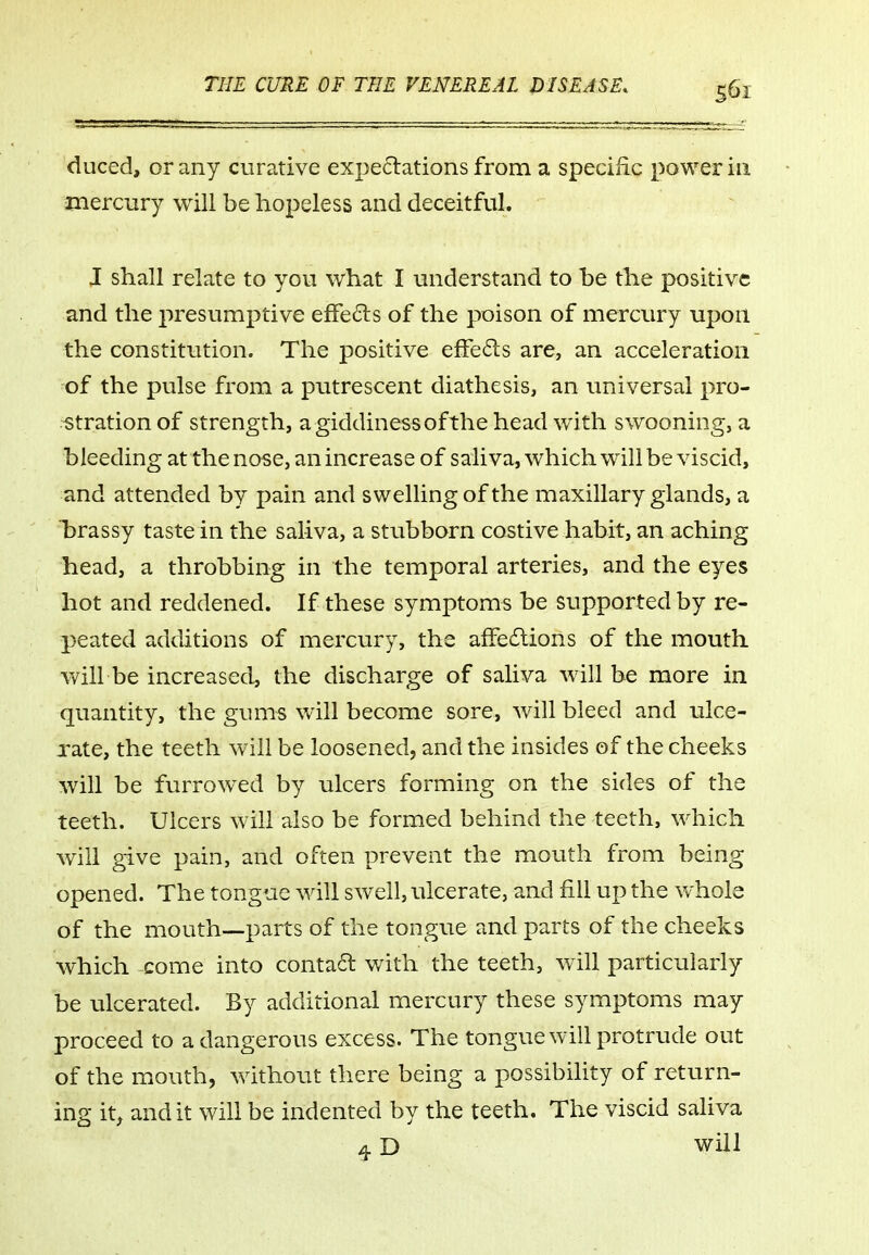 duced, or any curative expectations from a specific power in mercury will be hopeless and deceitful. J shall relate to you what I understand to he the positive and the presumptive effecls of the poison of mercury upon the constitution. The positive effects are, an acceleration of the pulse from a putrescent diathesis, an universal pro- stration of strength, agiddinessofthe head with swooning, a bleeding at the nose, an increase of saliva, which will be viscid, and attended by pain and swelling of the maxillary glands, a hrassy taste in the saliva, a stubborn costive habit, an aching head, a throbbing in the temporal arteries, and the eyes hot and reddened. If these symptoms be supported by re- peated additions of mercury, the afFedlions of the mouth will be increased, the discharge of saliva will be more in quantity, the gums will become sore, will bleed and ulce- rate, the teeth will be loosened, and the insides of the cheeks will be furrowed by ulcers forming on the sides of the teeth. Ulcers will also be formed behind the teeth, which will give pain, and often prevent the mouth from being opened. The tongue will swell, ulcerate, and fill up the whole of the mouth—parts of the tongue and parts of the cheeks which come into conta6l with the teeth, particularly be ulcerated. By additional mercury these symptoms may proceed to a dangerous excess. The tongue will protrude out of the mouth, without there being a possibility of return- ing it^ audit will be indented by the teeth. The viscid saliva ^ D will