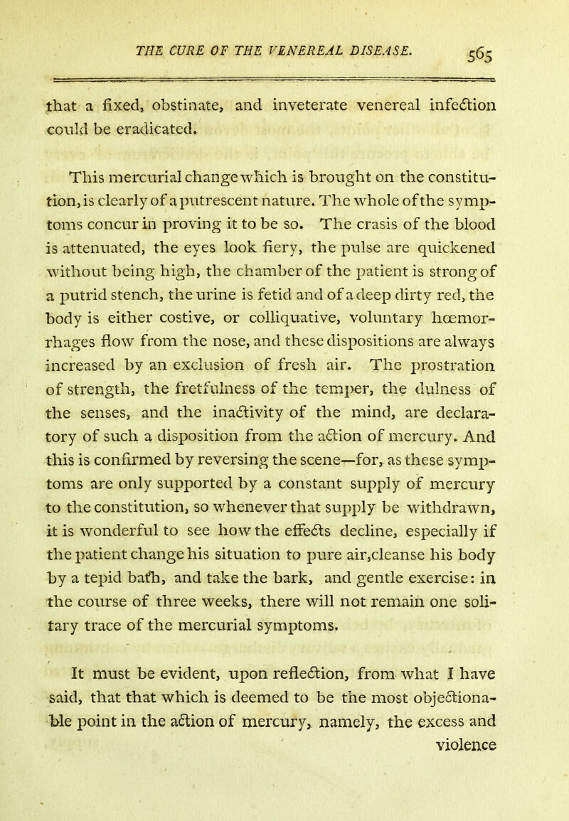 that a fixed, obstinate, and inveterate venereal infedlion could be eradicated^ This mercurial change which is brought on the constitu- tion, is clearly of a putrescent nature. The whole of the symp- toms concur in proving it to be so. The crasis of the blood is attenuated, the eyes look fiery, the pulse are quickened without being high, the chamber of the patient is strong of a putrid stench, the urine is fetid and of a deep dirty red, the body is either costive, or colliquative, voluntary hoemor- rhages flow from the nose, and these dispositions are always increased by an exclusion of fresh air. The prostration of strength, the fretfulness of the temper, the dulness of the senses, and the inactivity of the mind, are declara- tory of such a disposition from the a6lion of mercury. And this is confirmed by reversing the scene—for, as these symp- toms are only supported by a constant supply of mercury to the constitution, so whenever that supply be withdrawn, it is wonderful to see how the effects decline, especially if the patient change his situation to pure air,cleanse his body by a tepid bath, and take the bark, and gentle exercise: in the course of three weeks, there will not remain one soli- tary trace of the mercurial symptoms. It must be evident, upon refle6lion, from what I have said, that that which is deemed to be the most objecliona- tie point in the a6lion of mercury, namely, the excess and violence