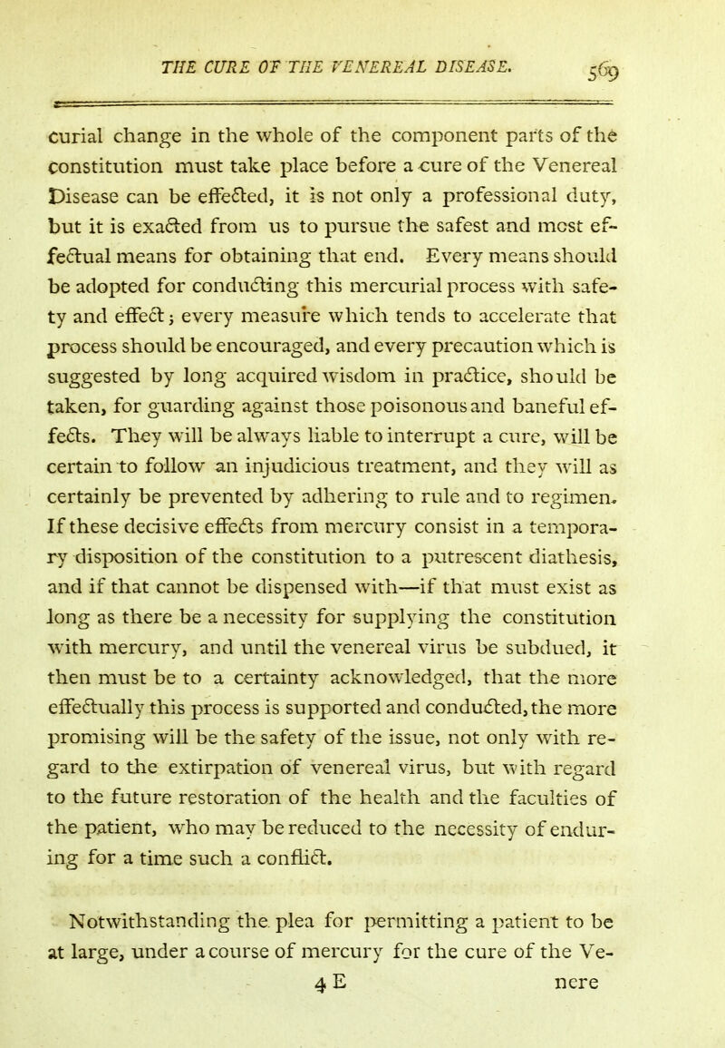 curial change in the whole of the component parts of the constitution must take place before a cure of the Venereal Disease can be effe<5led, it is not only a professional duty, but it is exacted from us to pursue the safest and most ef- feflual means for obtaining that end. Every means should be adopted for condu(5ling this mercurial process with safe- ty and effect j every measui^e which tends to accelerate that process should be encouraged, and every precaution which is suggested by long acquired wisdom in pra6tice, should be taken, for guarding against those poisonous and baneful ef- fects. They will be alw^ays liable to interrupt a cure, will be certain to follow an injudicious treatment, and they will as certainly be prevented by adhering to rule and to regimen* If these decisive effects from mercury consist in a tempora- ry disposition of the constitution to a putrescent diathesis, and if that cannot be dispensed with—if that must exist as long as there be a necessity for supplying the constitution with mercury, and until the venereal virus be subdued, it then must be to a certainty acknowledged, that the more elFedually this process is supported and condu6led,the more promising will be the safety of the issue, not only with re- gard to the extirpation of venereal virus, but with regard to the future restoration of the health and the faculties of the patient, who may be reduced to the necessity of endur- ing for a time such a conftitl. Notwithstanding the plea for permitting a patient to be at large, under a course of mercury for the cure of the Ve- 4 E nere