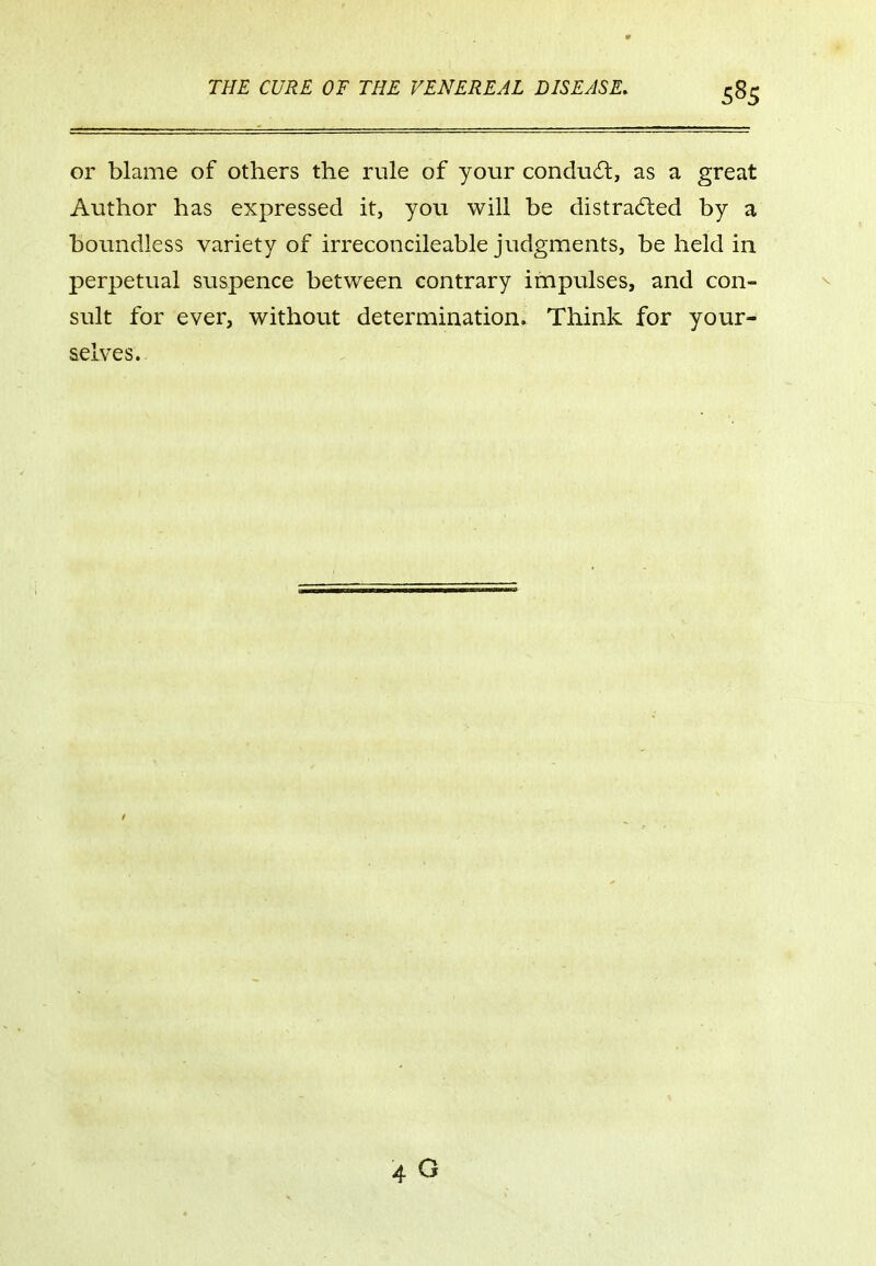 or blame of others the rule of your conduit, as a great Author has expressed it, you will be distracted by a boundless variety of irreconcileable judgments, be held in perpetual suspence between contrary impulses, and con- sult for ever, without determination. Think for your- selves. 40