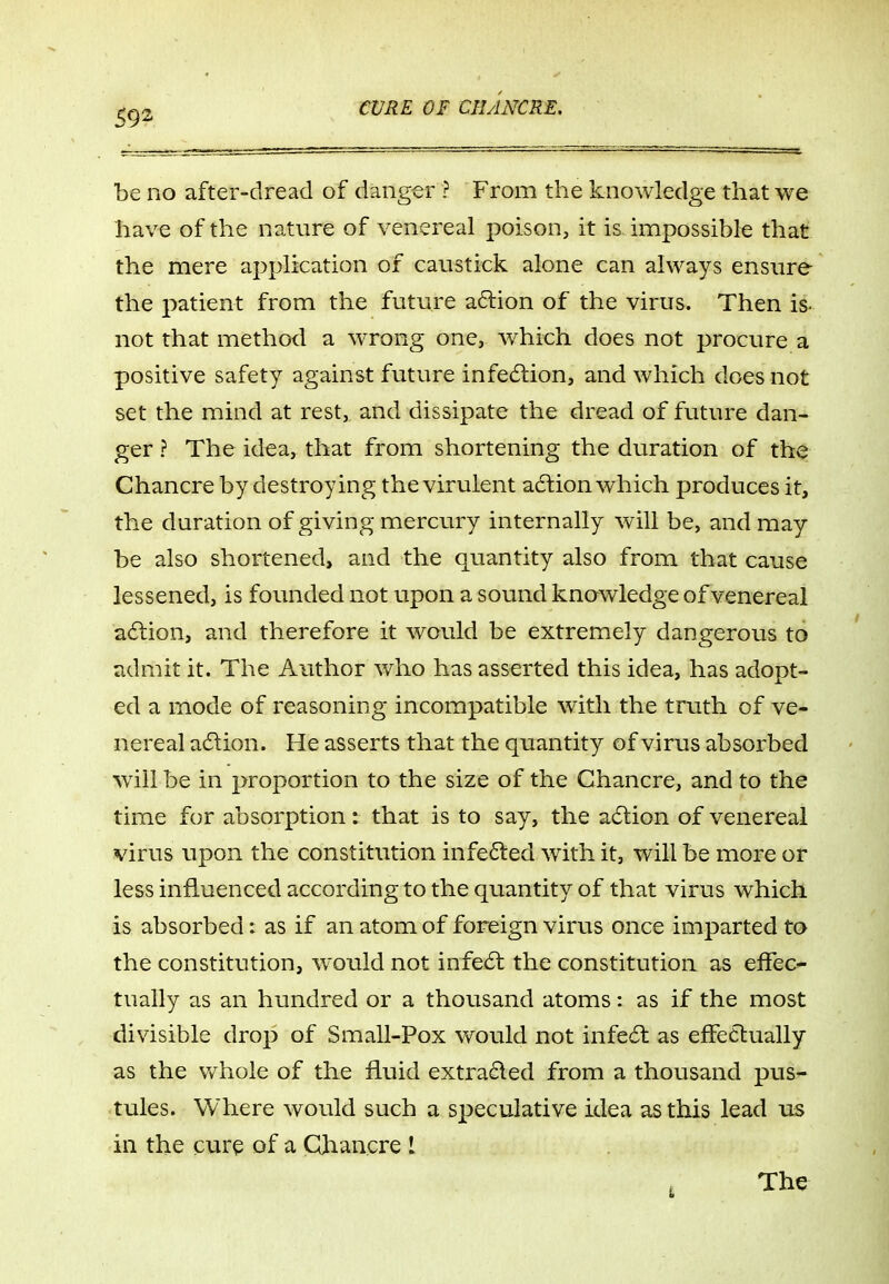 be no after-dread of danger ? From the knowledge that we have of the nature of venereal poison, it is impossible that the mere application of caustick alone can always ensure the patient from the future a6lion of the virus. Then is- not that method a wrong one, which does not procure a positive safety against future infecSlion, and which does not set the mind at rest, and dissipate the dread of future dan- ger ? The idea, that from shortening the duration of the Chancre by destroying the virulent acftion which produces it, the duration of giving mercury internally will be, and may be also shortened, and the quantity also from that cause lessened, is founded not upon a sound knowledge of venereal a6lion, and therefore it would be extremely dangerous to admit it. The Author who has asserted this idea, has adopt- ed a mode of reasoning incompatible with the truth of ve- nereal a6tion. He asserts that the quantity of virus absorbed will be in proportion to the size of the Chancre, and to the time for absorption: that is to say, the adlion of venereal virus upon the constitution infe6ted with it, will be more or less influenced according to the quantity of that virus which is absorbed: as if an atom of foreign virus once imparted to the constitution, would not infe6t the constitution as elfec- tually as an hundred or a thousand atoms: as if the most divisible drop of Small-Pox v/ould not infe6l as efFecbually as the whole of the fluid extra6led from a thousand pus- tules. Where would such a speculative idea as this lead us in the cure of a Qhancre 1 The