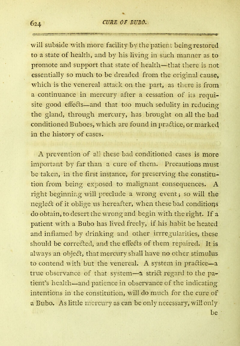 will subside with more facility by the patient being restored to a state of health, and by his living in such manner as to promote and support that state of health—that there is not essentially so much to be dreaded from the original cause, which is the venereal attack on the part, as there is from a continuance in mercury after a cessation of its requi- site good efFe6ls—and that too much sedulity in reducing the gland, through mercury, has brought on all the bad conditioned Buboes, which are found in pracSticCj or marked in the history of cases. A prevention of all these bad conditioned cases is more important by far than a cure of them. Precautions must be taken, in the first instance, for preserving the constitu- tion from being exposed to malignant consequences. A right beginning will preclude a wrong event j so will the negiedl of it oblige us hereafter, when these bad conditions do obtain, to desert the wrong and begin with the right. If a patient with a Bubo has lived freely, if his habit be heated and inflamed by drinking and other irrreguiarities, these should be corre6ted, and the effedls of them repaired. It is always an obje6l, that mercury shall have no other stimulus to contend with but the venereal. A system in pra6lice--a true observance of that system—^ti strict regard to the pa- tient's health—and patience in observance of the indicating intentions in the constitution, will do much for the cure of a Bubo. As little mercury as can be only necessary, will only be