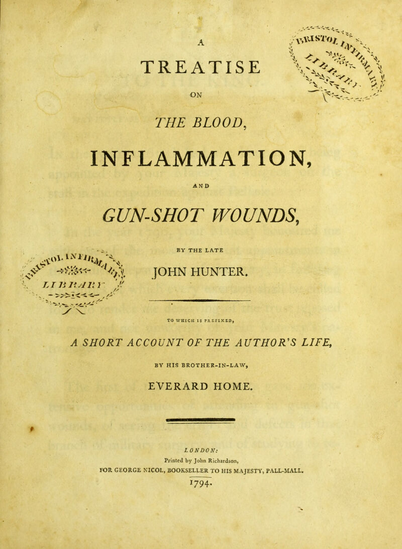 A TREATISE ON THE BLOOD, INFLAMMATION, AND GUN-SHOT WOUNDS, BY THE LATE JOHN HUNTER. TO WHICH IS PREFIXED, A SHORT ACCOUNT OF THE AUTHOR'S LIFE, BY HIS BROTHER-IN-LAW, EVERARD HOME. LONDON: Printed by John Richardson, FOR GEORGE NICOL, BOOKSELLER TO HIS MAJESTY, PALL-MALL. l7H- ■ LI 111*/Hi } 'I' ^^^^^ —■ y