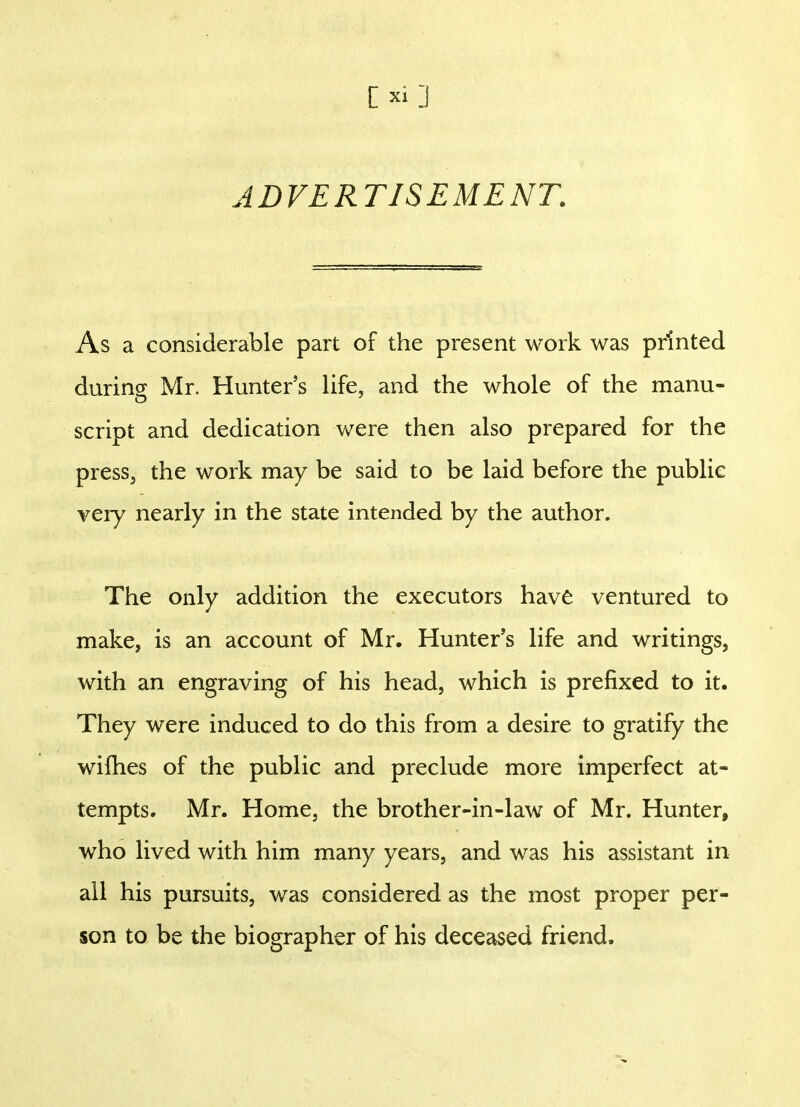 ADVERTISEMENT. As a considerable part of the present work was printed during Mr. Hunter's life, and the whole of the manu- script and dedication were then also prepared for the press, the work may be said to be laid before the public very nearly in the state intended by the author. The only addition the executors have ventured to make, is an account of Mr. Hunter's life and writings, with an engraving of his head, which is prefixed to it. They were induced to do this from a desire to gratify the wifhes of the public and preclude more imperfect at- tempts. Mr. Home, the brother-in-law of Mr. Hunter, who lived with him many years, and was his assistant in all his pursuits, was considered as the most proper per- son to be the biographer of his deceased friend.