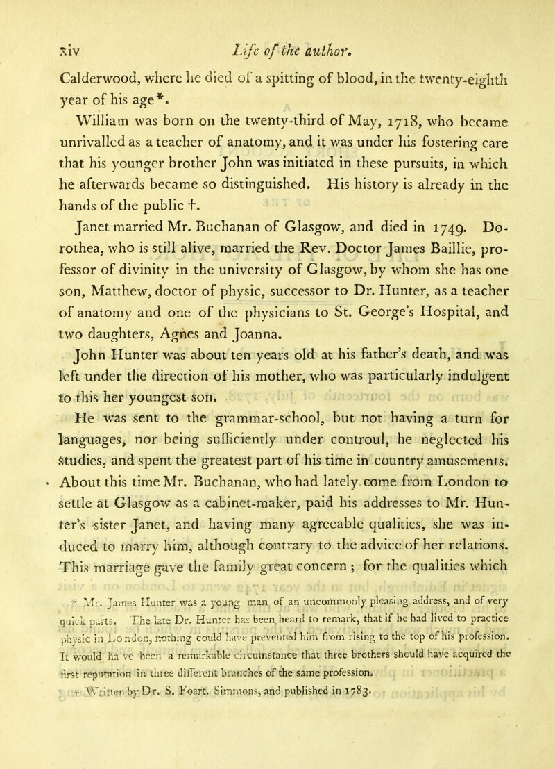 Calderwood, where he died of a spitting of blood, in the twenty-eighth year of his age*. William was born on the twenty-third of May, 1718, who became unrivalled as a teacher of anatomy, and it was under his fostering care that his younger brother John was initiated in these pursuits, in which he afterwards became so distinguished. His history is already in the hands of the public f. Janet married Mr. Buchanan of Glasgow, and died in 1749. Do- rothea, who is still alive, married the Rev. Doctor James Baillie, pro- fessor of divinity in the university of Glasgow, by whom she has one son, Matthew, doctor of physic, successor to Dr. Hunter, as a teacher of anatomy and one of the physicians to St. George's Hospital, and two daughters, Agnes and Joanna. John Hunter was about ten years old at his father's death, and was left under the direction of his mother, who was particularly indulgent to this her youngest son. He was sent to the grammar-school, but not having a turn for languages, nor being sufficiently under controul, he neglected his Studies, and spent the greatest part of his time in country amusements. * About this time Mr. Buchanan, who had lately come from London to settle at Glasgow as a cabinet-maker, paid his addresses to Mr. Hun- ter's sister Janet, and having many agreeable qualities, she was in- duced to marry him, although contrary to the advice of her relations. This marriage gave the family great concern ; for the qualities which * Mr. James Hunter was a young man of an uncommonly pleasing address, and of very quick parts. The late Dr. Hunter has been heard to remark, that if he had lived to practice phvsic in London, nothing could have prevented him from rising to the top of his profession. It would ha ve been a remarkable circumstance that three brothers should have acquired the first reputation in three different branches of the same profession. f Written by Dr, S. Foart. Simmons, and published in 1783.