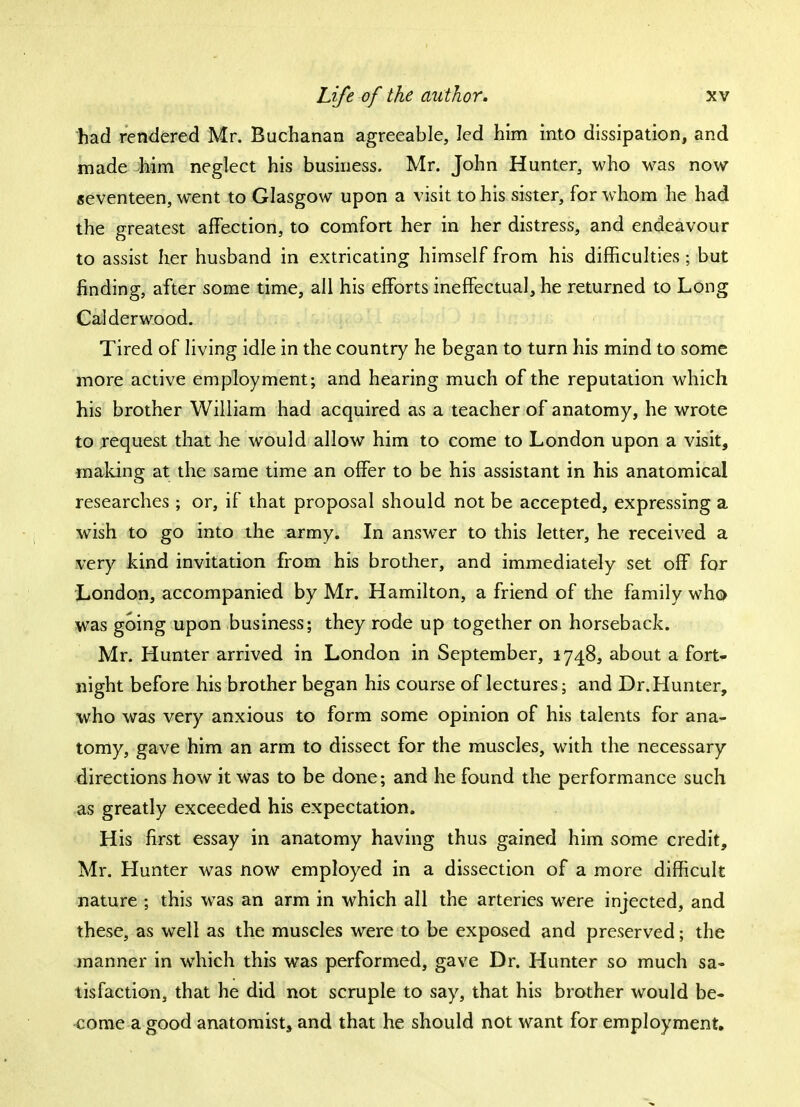 had rendered Mr. Buchanan agreeable, led him into dissipation, and made him neglect his business. Mr. John Hunter, who was now seventeen, went to Glasgow upon a visit to his sister, for whom he had the greatest affection, to comfort her in her distress, and endeavour to assist her husband in extricating himself from his difficulties \ but finding, after some time, all his efforts ineffectual, he returned to Long Calderwood. Tired of living idle in the country he began to turn his mind to some more active employment; and hearing much of the reputation which his brother William had acquired as a teacher of anatomy, he wrote to request that he would allow him to come to London upon a visit, making at the same time an offer to be his assistant in his anatomical researches ; or, if that proposal should not be accepted, expressing a wish to go into the army. In answer to this letter, he received a very kind invitation from his brother, and immediately set off for London, accompanied by Mr. Hamilton, a friend of the family who was going upon business; they rode up together on horseback. Mr. Hunter arrived in London in September, 1748, about a fort- night before his brother began his course of lectures; and Dr. Hunter, who was very anxious to form some opinion of his talents for ana- tomy, gave him an arm to dissect for the muscles, with the necessary directions how it was to be done; and he found the performance such as greatly exceeded his expectation. His first essay in anatomy having thus gained him some credit, Mr. Hunter was now employed in a dissection of a more difficult nature ; this was an arm in which all the arteries were injected, and these, as well as the muscles were to be exposed and preserved; the manner in which this was performed, gave Dr. Hunter so much sa- tisfaction, that he did not scruple to say, that his brother would be- come a good anatomist, and that he should not want for employment.