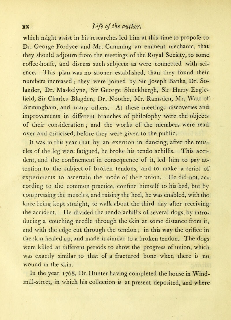 which might assist in his researches led him at this time to propofe to Dr. George Fordyce and Mr. Cumming an eminent mechanic, that they should adjourn from the meetings of the Royal Society, to some coffee-houfe, and discuss such subjects as were connected with sci- ence. This plan was no sooner established, than they found their numbers increased ; they were joined by Sir Joseph Banks, Dr. So- lander, Dr. Maskelyne, Sir George Shuckburgh, Sir Harry Engle- field, Sir Charles Blagden, Dr. Noothe, Mr. Ramsden, Mr. Watt of Birmingham, and many others. At these meetings discoveries and improvements in different branches of philofophy were the objects of their consideration ; and the works of the members were read over and criticised, before they were given to the public. It was in this year that by an exertion in dancing, after the mus- cles of the leg were fatigued, he broke his tendo achillis. This acci- dent, and the confinement in consequence of it, led him to pay at- tention to the subject of broken tendons, and to make a series of experiments to ascertain the mode of their union. He did not, ac- cording to the common practice, confine himself to his bed, but by compressing the muscles, and raising the heel, he was enabled, with the knee being kept straight, to walk about the third day after receiving the accident. He divided the tendo achillis of several dogs, by intro- ducing a couching needle through the skin at some distance from it, and with the edge cut through the tendon ; in this way the orifice in the skin healed up, and made it similar to a broken tendon. The dogs were killed at different periods to show the progress of union, which was exactly similar to that of a fractured bone when there is no wound in the skin. In the year 1768, Dr. Hunter having completed the house in Wind- mill-street, in which his collection is at present deposited^ and where