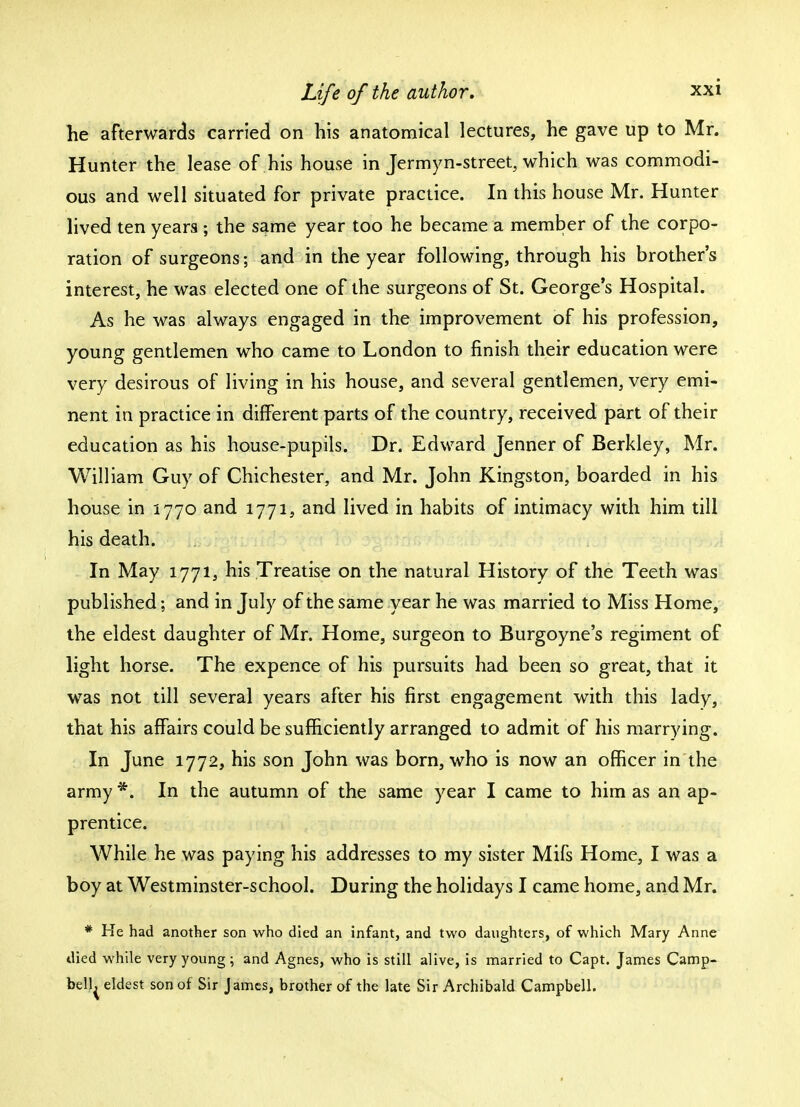 he afterwards carried on his anatomical lectures, he gave up to Mr. Hunter the lease of his house in Jermyn-street, which was commodi- ous and well situated for private practice. In this house Mr. Hunter lived ten years ; the same year too he became a member of the corpo- ration of surgeons; and in the year following, through his brother's interest, he was elected one of the surgeons of St. George's Hospital. As he was always engaged in the improvement of his profession, young gentlemen who came to London to finish their education were very desirous of living in his house, and several gentlemen, very emi- nent in practice in different parts of the country, received part of their education as his house-pupils. Dr. Edward Jenner of Berkley, Mr. William Guy of Chichester, and Mr. John Kingston, boarded in his house in 1770 and 1771, and lived in habits of intimacy with him till his death. In May 1771, his Treatise on the natural History of the Teeth was published; and in July of the same year he was married to Miss Home, the eldest daughter of Mr. Home, surgeon to Burgoyne's regiment of light horse. The expence of his pursuits had been so great, that it was not till several years after his first engagement with this lady, that his affairs could be sufficiently arranged to admit of his marrying. In June 1772, his son John was born, who is now an officer in the army *. In the autumn of the same year I came to him as an ap- prentice. While he was paying his addresses to my sister Mifs Home, I was a boy at Westminster-school. During the holidays I came home, and Mr. * He had another son who died an infant, and two daughters, of which Mary Anne died while very young; and Agnes, who is still alive, is married to Capt. James Camp- bell^ eldest son of Sir James, brother of the late Sir Archibald Campbell.