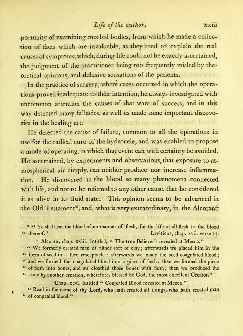 portunity of examining morbid bodies, from which Tie made a collec- tion of facts which are invaluable, as they tend to explain the real causes of symptoms, which, during life could not be exactly ascertained, the judgment of the practitioner being too frequently misled by the- oretical opinions, and delusive sensations of the patients. In the practice of surgery, where cases occurred in which the opera- tions proved inadequate to their intention, he always investigated with uncommon attention the causes of that want of success, and in this way detected many fallacies, as well as made some important discove- ries in the healing art. He detected the cause of failure, common to all the operations in use for the radical cure of the hydrocele, and was enabled to propose a mode of operating, in which that event can with certainty be avoided. He ascertained, by experiments and observations, that exposure to at- mospherical air simply, can neither produce nor increase inflamma- tion. He discovered in the blood so many phenomena connected with life, and not to be referred to any other cause, that he considered it as alive in its fluid state. This opinion seems to be advanced in the Old Testament*, and, what is very extraordinary, in the Alcoranf * Ye shall eat the blood of no manner of flesh, for the life of all flesh is the blood *i thereof. Leviticus, chap. xvii. verse 14. t Alcoran, chap, xxiii. intitled, The true Believer's revealed at Mecca. We formerly created man of afiner sort of clay; afterwards we placed him in the *' form of seed in a fure resceptacle : afterwards we made the seed coagulated blood; and we formed the coagulated blood into a piece of flesh; then we formed the piece of flesh into bones, and we cloathed those bones with flesh; then we produced the same by another creation, wherefore, blessed be God, the most excellent Creator.'* Chap. xcvi. intitled Conjealed Blood revealed at Mecca. Read in the name of thy Lord, who hath created all things, who hath created man of congealed blood.