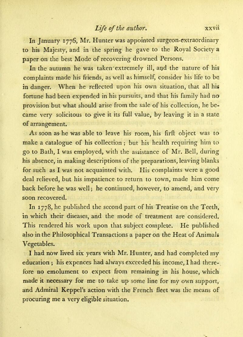 In January 1776, Mr. Hunter was appointed surgeon-extraordinary to his Majesty, and in the spring he gave to the Royal Society a paper on the best Mode of recovering drowned Persons. In the autumn he was taken extremely ill, and the nature of his complaints made his friends, as well as himself, consider his life to be in danger. When he reflected upon his own situation, that all his fortune had been expended in his pursuits, and that his family had no provision but what should arise from the sale of his collection, he be- came very solicitous to give it its full value, by leaving it in a state of arrangement. As soon as- he was able to leave his room, his firft object was to make a catalogue of his collection ; but his health requiring him to go to Bath, I was employed, with the assistance of Mr. Bell, during his absence, in making descriptions of the preparations, leaving blanks for such as I was not acquainted with. His complaints were a good deal relieved, but his impatience to return to town, made him come back before he was well; he continued, however, to amend, and very soon recovered. In 1778, he published the second part of his Treatise on the Teeth, in which their diseases, and the mode of treatment are considered. This rendered his work upon that subject complete. He published also in the Philosophical Transactions a paper on the Heat of Animals Vegetables. I had now lived six years with Mr. Hunter, and had completed my education ; his expences had always exceeded his income, I had there- fore no emolument to expect from remaining in his house, which made it necessary for me to take up some line for my own support, and Admiral Keppel's action with the French fleet was the means of procuring me a very eligible situation.