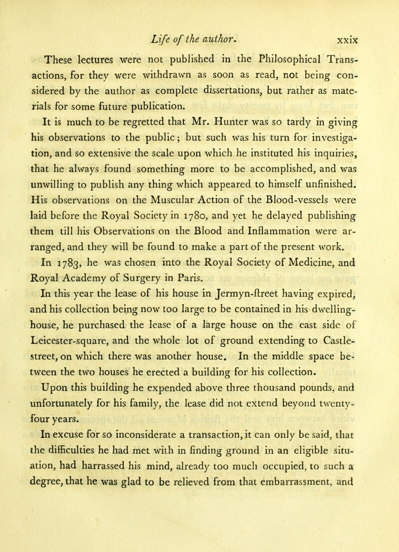 These lectures were not published in the Philosophical Trans- actions, for they were withdrawn as soon as read, not being con- sidered by the author as complete dissertations, but rather as mate- rials for some future publication. It is much to be regretted that Mr. Hunter was so tardy in giving his observations to the public; but such was his turn for investiga- tion, and so extensive the scale upon which he instituted his inquiries, that he always found something more to be accomplished, and was unwilling to publish any thing which appeared to himself unfinished. His observations on the Muscular Action of the Blood-vessels were laid before the Royal Society in 1780, and yet he delayed publishing them till his Observations on the Blood and Inflammation were ar- ranged, and they will be found to make a part of the present work. In 1783, he was chosen into the Royal Society of Medicine, and Royal Academy of Surgery in Paris. In this year the lease of his house in Jermyn-ftreet having expired, and his collection being now too large to be contained in his dwelling- house, he purchased the lease of a large house on the east side of Leicester-square, and the whole lot of ground extending to Castle- street, on which there was another house. In the middle space be- tween the two houses he erected a building for his collection. Upon this building he expended above three thousand pounds, and unfortunately for his family, the lease did not extend beyond twenty- four years. In excuse for so inconsiderate a transaction, it can only be said, that the difficulties he had met with in finding ground in an eligible situ- ation, had harrassed his mind, already too much occupied, to such a degree, that he was glad to be relieved from that embarrassment, and