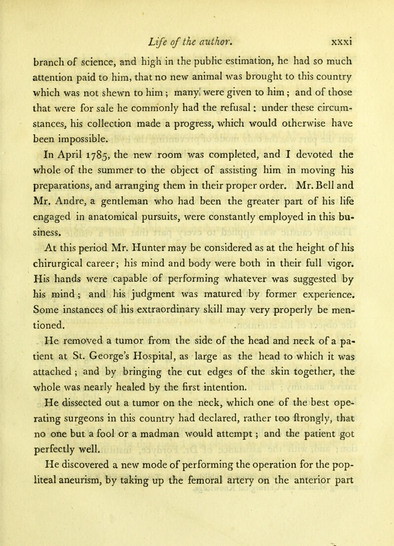 branch of science, and high in the public estimation, he had so much attention paid to him, that no new animal was brought to this country which was not shewn to him ; many! were given to him; and of those that were for sale he commonly had the refusal: under these circum- stances, his collection made a progress, which would otherwise have been impossible. In April 1785, the new room was completed, and I devoted the whole of the summer to the object of assisting him in moving his preparations, and arranging them in their proper order. Mr. Bell and Mr. Andre, a gentleman who had been the greater part of his life engaged in anatomical pursuits, were constantly employed in this bu- siness. At this period Mr. Hunter may be considered as at the height of his chirurgical career; his mind and body were both in their full vigor. His hands were capable of performing whatever was suggested by his mind ■ and his judgment was matured by former experience. Some instances of his extraordinary skill may very properly be men- tioned. He removed a tumor from the side of the head and neck of a pa- tient at St. Georges Hospital, as large as the head to which it was attached ; and by bringing the cut edges of the skin together, the whole was nearly healed by the first intention. He dissected out a tumor on the neck, which one of the best ope- rating surgeons in this country had declared, rather too ftrongly, that no one but a fool or a madman would attempt; and the patient got perfectly well. He discovered a new mode of performing the operation for the pop- liteal aneurism, by taking up the femoral artery on the anterior part