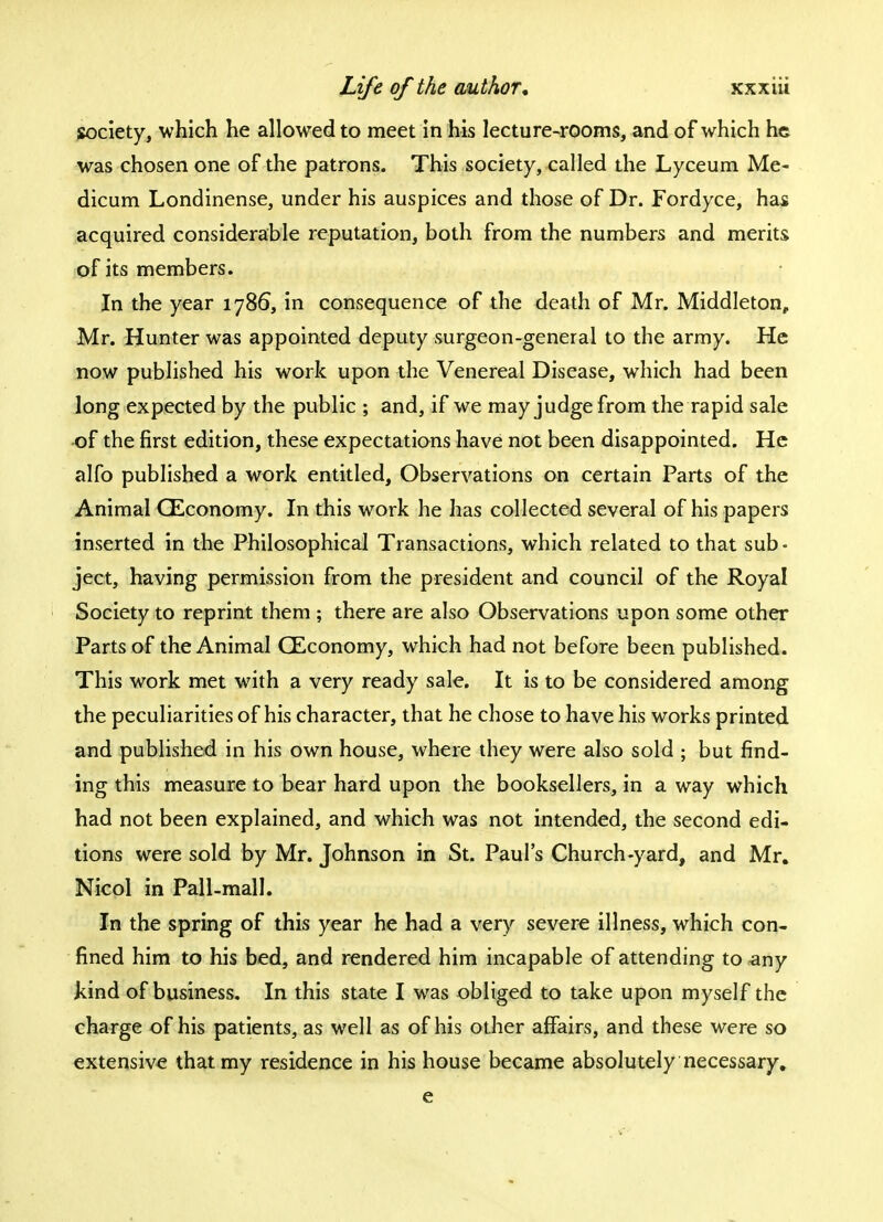society, which he allowed to meet in his lecture-rooms, and of which he was chosen one of the patrons. This society, called the Lyceum Me- dicum Londinense, under his auspices and those of Dr. Fordyce, has acquired considerable reputation, both from the numbers and merits of its members. In the year 1786, in consequence of the death of Mr. Middleton, Mr. Hunter was appointed deputy surgeon-general to the army. He now published his work upon the Venereal Disease, which had been long expected by the public ; and, if we may judge from the rapid sale of the first edition, these expectations have not been disappointed. He alfo published a work entitled, Observations on certain Parts of the Animal QEconomy. In this work he has collected several of his papers inserted in the Philosophical Transactions, which related to that sub- ject, having permission from the president and council of the Royal Society to reprint them ; there are also Observations upon some other Parts of the Animal CEconomy, which had not before been published. This work met with a very ready sale. It is to be considered among the peculiarities of his character, that he chose to have his works printed and published in his own house, where they were also sold ; but find- ing this measure to bear hard upon the booksellers, in a way which had not been explained, and which was not intended, the second edi- tions were sold by Mr. Johnson in St. Paul's Church-yard, and Mr. Nicol in Pall-mall. In the spring of this year he had a very severe illness, which con- fined him to his bed, and rendered him incapable of attending to any kind of business. In this state I was obliged to take upon myself the charge of his patients, as well as of his other affairs, and these were so extensive that my residence in his house became absolutely necessary. e