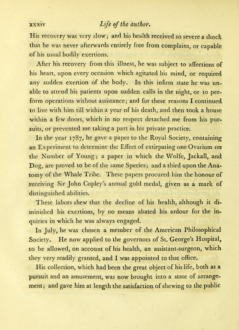 His recovery was very slow; and his health received so severe a shock that he was never afterwards entirely free from complaint, or capable of his usual bodily exertions. After his recovery from this illness, he was subject to affections of his heart, upon every occasion which agitated his mind, or required any sudden exertion of the body. In this infirm state he was un- able to attend his patients upon sudden calls in the night, or to per- form operations without assistance; and for these reasons I continued to live with him till within a year of his death, and then took a house within a few doors, which in no respect detached me from his pur- suits, or prevented me taking a part in his private practice. In the year 1787, he gave a paper to the Royal Society, containing an Experiment to determine the Effect of extirpating one Ovarium on the Number of Young; a paper in which the Wolfe, Jackall,. and Dog, are proved to be of the same Species; and a third upon the Ana- tomy of the Whale Tribe. These papers procured him the honour of receiving Sir John Copley's annual gold medal, given as a mark of distinguished abilities. These labors shew that the decline of his health, although it di- minished his exertions, by no means abated his ardour for the in- quiries in which he was always engaged. In July, he was chosen a member of the American Philosophical Society. He now applied to the governors of St. George's Hospital, to be allowed, on account of his health, an assistant-surgeon, which they very readily granted, and I was appointed to that office. His collection, which had been the great object of his life, both as a pursuit and an amusement, was now brought into a state of arrange- ment; and gave him at length the satisfaction of shewing to the public