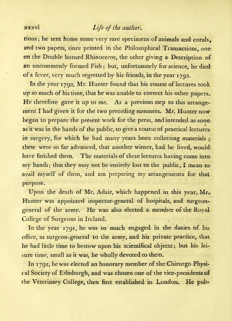 tions ; he sent home some very rare specimens of animals and corals, and two papers, since printed in the Philosophical Transactions, one on the Double horned Rhinoceros, the other giving a Description of an uncommonly formed Fish ; but, unfortunately for science, he died of a fever, very much regretted by his friends, in the year 1792. In the year 1792, Mr. Hunter found that his course of lectures took up so much of his time, that he was unable to correct his other papers. He therefore gave it up to me. As a previous step to this arrange- ment I had given it for the two preceding summers. Mr. Hunter now began to prepare the present work for the press, and intended as soon as it was in the hands of the public, to give a course of practical lectures in surgery, for which he had many years been collecting materials ; these were so far advanced, that another winter, had he lived, would have finished them. The materials of these lectures having come into my hands; that they may not be entirely lost to the public, I mean to avail myself of them, and am preparing my arrangements for that purpose. Upon the death of Mr. Adair, which happened in this year, Mr. Hunter was appointed inspector-general of hospitals, and surgeon- general of the army. He was also elected a member of the Royal College of Surgeons in Ireland. In the year 1791, he was so much engaged in the duties of his office, as surgeon-general to the army, and his private practice, that he had little time to bestow upon his scientifical objects; but his lei- sure time, small as it was, he wholly devoted to them. In 1792, he was elected an honorary member of the Ghirurgo Physi- cal Society of Edinburgh, and was chosen one of the vice-presidents of the Veterinary College, then first established in London. He pub-