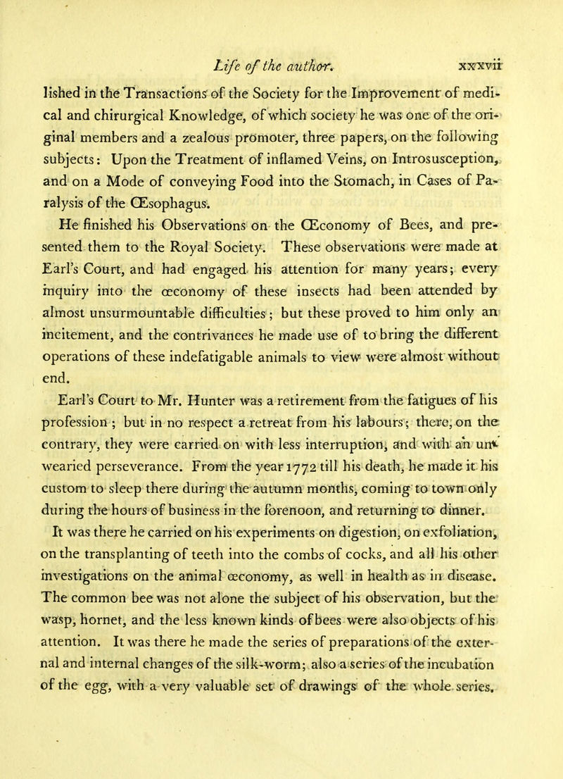 lished in the Transactions of the Society for the Improvement of medi- cal and chirurgical Knowledge, of which society he was one of the ori- ginal members and a zealous promoter, three papers, on the following subjects: Upon the Treatment of inflamed Veins, on Introsusception, and on a Mode of conveying Food into the Stomach, in Cases of Pa- ralysis of the OEsophagus. He finished his Observations on the CEconomy of Bees, and pre- sented them to the Royal Society. These observations were made at Earl's Court, and had engaged his attention for many years; every inquiry into the ceconomy of these insects had been attended by almost unsurmountable difficulties ; but these proved to him only an incitement, and the contrivances he made use of to bring the different operations of these indefatigable animals to view were almost without end. Earl's Court to Mr. Hunter was a retirement from the fatigues of his profession ; but in no respect a retreat from his labours; there, on the contrary, they were carried on with less interruption, and with ah un* wearied perseverance. From the year 1772 till his death, he made it his custom to sleep there during the autumn months, coming to town only during the hours of business in the forenoon, and returning to dinner. It was there he carried on his experiments on digestion, on exfoliation, on the transplanting of teeth into the combs of cocks, and all his other investigations on the animal ceconomy, as well in health as in disease. The common bee was not alone the subject of his observation, but the wasp, hornet, and the less known kinds of bees were also objects of his attention. It was there he made the series of preparations of the exter- nal and internal changes of the silk-worm; also a series of the incubation of the egg, with a very valuable set of drawings of the whole series.