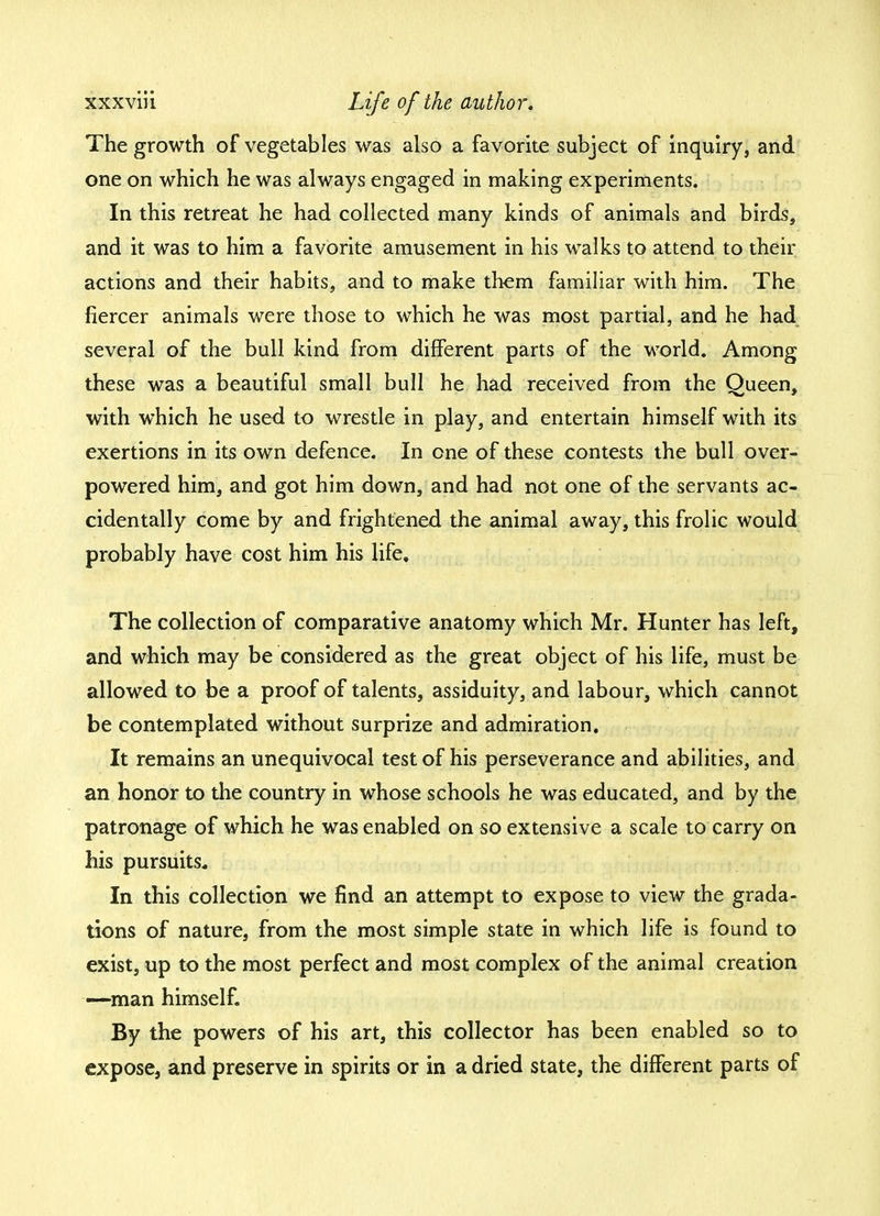 The growth of vegetables was also a favorite subject of inquiry, and one on which he was always engaged in making experiments. In this retreat he had collected many kinds of animals and birds, and it was to him a favorite amusement in his walks to attend to their actions and their habits, and to make them familiar with him. The fiercer animals were those to which he was most partial, and he had several of the bull kind from different parts of the world. Among these was a beautiful small bull he had received from the Oueen, with which he used to wrestle in play, and entertain himself with its exertions in its own defence. In one of these contests the bull over- powered him, and got him down, and had not one of the servants ac- cidentally come by and frightened the animal away, this frolic would probably have cost him his life. The collection of comparative anatomy which Mr. Hunter has left, and which may be considered as the great object of his life, must be allowed to be a proof of talents, assiduity, and labour, which cannot be contemplated without surprize and admiration. It remains an unequivocal test of his perseverance and abilities, and an honor to the country in whose schools he was educated, and by the patronage of which he was enabled on so extensive a scale to carry on his pursuits. In this collection we find an attempt to expose to view the grada- tions of nature, from the most simple state in which life is found to exist, up to the most perfect and most complex of the animal creation —man himself. By the powers of his art, this collector has been enabled so to expose, and preserve in spirits or in a dried state, the different parts of