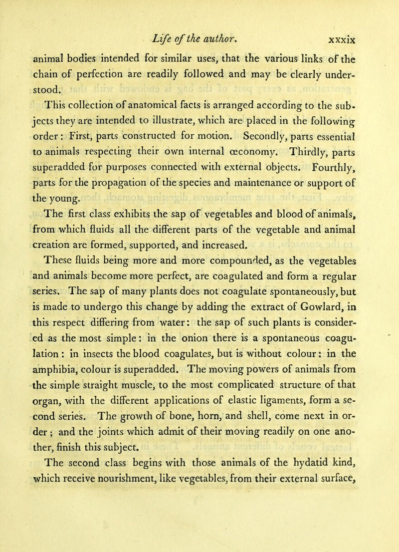 animal bodies intended for similar uses, that the various links of the chain of perfection are readily followed and may be clearly under- stood. This collection of anatomical facts is arranged according to the sub- jects they are intended to illustrate, which are placed in the following order: First, parts constructed for motion. Secondly, parts essential to animals respecting their own internal ceconomy. Thirdly, parts superadded for purposes connected with external objects. Fourthly, parts for the propagation of the species and maintenance or support of the young. The first class exhibits the sap of vegetables and blood of animals, from which fluids all the different parts of the vegetable and animal creation are formed, supported, and increased. These fluids being more and more compounded, as the vegetables and animals become more perfect, are coagulated and form a regular series. The sap of many plants does not coagulate spontaneously, but is made to undergo this change by adding the extract of Gowlard, in this respect differing from water: the sap of such plants is consider- ed as the most simple: in the onion there is a spontaneous coagu- lation : in insects the blood coagulates, but is without colour: in the amphibia, colour is superadded. The moving powers of animals from the simple straight muscle, to the most complicated structure of that organ, with the different applications of elastic ligaments, form a se- cond series. The growth of bone, horn, and shell, come next in or- der ; and the joints which admit of their moving readily on one ano- ther, finish this subject. The second class begins with those animals of the hydatid kind, which receive nourishment, like vegetables, from their external surface,