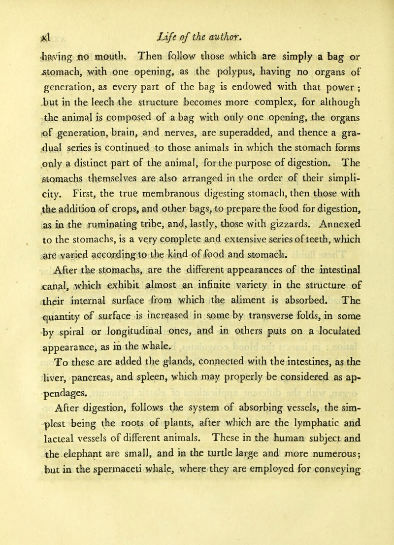 having no mouth. Then follow those which are simply a bag or .stomach, with one opening, as the polypus, having no organs of generation, as every part of the bag is endowed with that power ; but in the leech the structure becomes more complex, for although the animal is composed of a bag with only one opening, the organs of generation, brain, and nerves, are superadded, and thence a gra- dual series is continued to those animals in which the stomach forms only a distinct part of the animal, for the purpose of digestion. The stomachs themselves are also arranged in the order of their simpli- city. First, the true membranous digesting stomach, then those with the addition of crops, and other bags, to prepare the food for digestion, as in the ruminating tribe, and, lastly, those with gizzards. Annexed to the stomachs, is a very complete and extensive series of teeth, which are varied according to the kind of food and stomach. After the stomachs, are the different appearances of the intestinal canal, which exhibit almost an infinite variety in the structure of their internal surface from which the aliment is absorbed. The quantity of surface is increased in some by transverse folds, in some by spiral or longitudinal ones, and in others puts on a loculated appearance, as in the whale. To these are added the glands, connected with the intestines, as the liver, pancreas, and spleen, which may properly be considered as ap- pendages. After digestion, follows the system of absorbing vessels, the sim- plest being the roots of plants, after which are the lymphatic and lacteal vessels of different animals. These in the human subject and the elephant are small, and in the turtle large and more numerous; but in the spermaceti whale, where they are employed for conveying