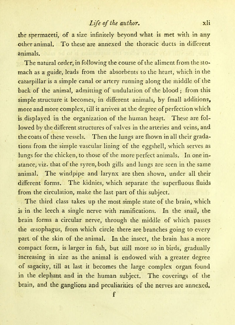 the spermaceti, of a size infinitely beyond what is met with in any other animal. To these are annexed the thoracic ducts in different animals. The natural order, in following the course of the aliment from the sto- mach as a guide, leads from the absorbents to the heart, which in the caterpillar is a simple canal or artery running along the middle of the back of the animal, admitting of undulation of the blood * from this simple structure it becomes, in different animals, by fmall additions, more and more complex, till it arrives at the degree of perfection which is displayed in the organization of the human heart. These are fol- lowed by the different structures of valves in the arteries and veins, and the coats of these vessels. Then the lungs are mown in all their grada- tions from the simple vascular lining of the eggshell, which serves as lungs for the chicken, to those of the more perfect animals. In one in- stance, viz. that of the syren, both gills and lungs are seen in the same animal. The windpipe and larynx are then shown, under all their different forms. The kidnies, which separate the superfluous fluids from the circulation, make the last part of this subject. The third class takes up the most simple state of the brain, which is in the leech a single nerve with ramifications. In the snail, the brain forms a circular nerve, through the middle of which passes the oesophagus, from which circle there are branches going to every part of the skin of the animal. In the insect, the brain has a more compact form, is larger in fish, but still more so in birds, gradually increasing in size as the animal is endowed with a greater degree of sagacity, till at last it becomes the large complex organ found in the elephant and in the human subject. The coverings of the brain, and the ganglions and peculiarities of the nerves are annexed. f
